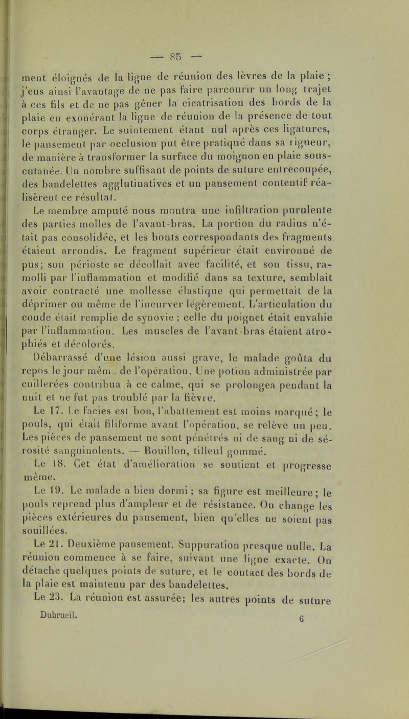 ment éloignés de la ligne de réunion des lèvres de la plaie; j'eus ainsi l'avantage de ne pas faire parcourir un long trajet à ces fils et de ne pas gêner la cicatrisation des bords de la plaie en exonérant la ligue de réunion de la présence de tout corps étranger. Le suintement étant nul après ces ligatures, le pansement par occlusion put être pratiqué dans sa rigueur, de manière à transformer la surface du moignon en plaie sous- culanée. Un nombre suffisant de points de suture enlrecoupée, des bandelettes agglutinatives et un pansement conteutif réa- lisèrent ce résultat. Le membre amputé nous montra une infiltration purulente des parties molles de l'avant-bras. La portion du radius n'é- tait pas consolidée, et les bouts correspondants des fragments étaieut arrondis. Le fragment supérieur était environné de pus; son périoste se décollait avec facilité, et son tissu, ra- molli par l'inflammation et modifié dans sa texture, semblait avoir contracté une mollesse élastique qui permettait de la déprimer ou même de l'incurver légèrement. L'articulation du coude était remplie de synovie ; celle du poignet était envahie par l'inflammation. Les muscles de l'avant -bras étaient atro- phiés et décolorés. Débarrassé d'une lésion aussi grave, le malade goûta du repos le jour mêm_ de l'opération, l ue potion administrée par cuillerées contribua à ce calme, qui se prolongea pendant la nuit et ne fut pas troublé par la fièvre. Le 17. I e faciès est bon, l'abattement est moins marqué; le pouls, qui était filiforme avant l'opération, se relève un peu. Les pièces de pansement ne sont pénétrés ni de sang ni de sé- rosité sanguinolents. — Bouillon, tilleul gommé. Le 18. Cet état d'amélioration se soutient et progresse même. Le 19. Le malade a bien dormi ; sa figure est meilleure; le pouls reprend plus d'ampleur et de résistance. On change les pièces extérieures du pansement, bien qu'elles ne soient pas souillées. Le 21. Deuxième pansement. Suppuration presque nulle. La réunion commence à se faire, suivant une ligne exacte. On détache quelques points de suture, et le contact des bords de la plaie est maintenu par des bandelettes. Le 23. La réunion est assurée; les autres points de suture Dubrucil. ft