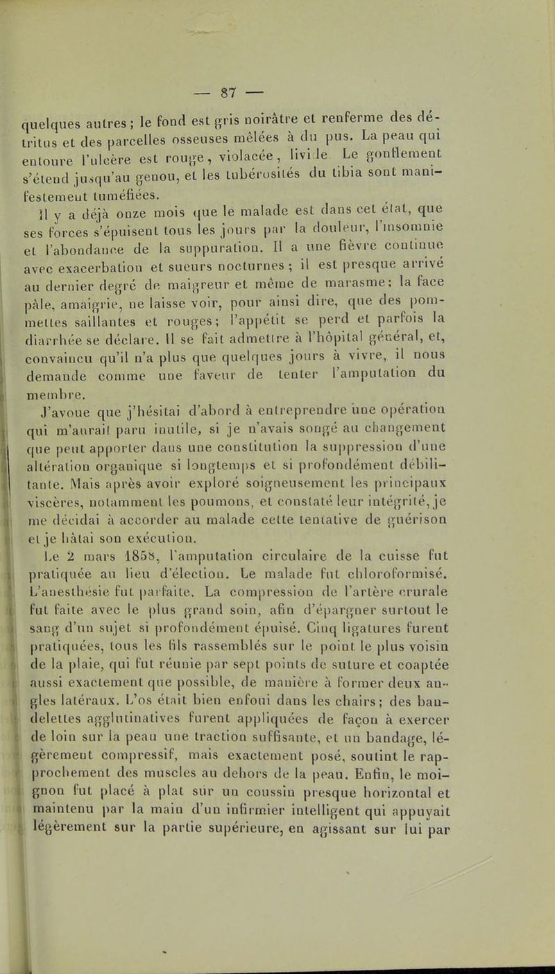 quelques autres ; le fond est gris noirâtre et renferme des dé- tritus et des parcelles osseuses mêlées à du pus. La peau qui entoure l'ulcère est rouge, violacée, livide Le gonflement s'étend jusqu'au genou, et les lubérosilés du tibia sont mani- festement tuméfiées. 31 y a déjà onze mois que le malade est dans cet état, que ses forces s'épuisent tous les jours par la douleur, l'insomnie et l'abondance de la suppuration. Il a une fièvre continue avec exacerbation et sueurs nocturnes ; il est presque arrivé au dernier degré de maigreur et même de marasme: la face pâle, amaigrie, ne laisse voir, pour ainsi dire, que des pom- melles saillantes et rouges; l'appétit se perd et parfois la diarrhée se déclare. Il se fait admettre à l'hôpital général, et, convaincu qu'il n'a plus que quelques jours à vivre, il nous demande comme une faveur de tenter l'amputation du membre. J'avoue que j'hésitai d'abord à entreprendre une opération qui m'aurai! paru inutile, si je n'avais songé au changement cpie peut apporter dans une constitution la suppression d'une altération organique si longtemps et si profondément débili- tante. Mais après avoir exploré soigneusement les principaux viscères, notamment les poumons, et constaté leur intégrité, je me décidai à accorder au malade cette tentative de guérison et je hâtai son exécution. Le 2 mars 1855, l'amputation circulaire de la cuisse fut pratiquée au lieu d'élection. Le malade fut chloroformisé. L'aueslhésie fui parfaite. La compression de l'artère crurale fut faite avec le plus grand soin, afiu d'épargner surtout le sang d'un sujet si profondément épuisé. Cinq ligatures furent pratiquées, tous les fils rassemblés sur le point le plus voisin de la plaie, qui fut réunie par sept points de suture et coaplée aussi exactement que possible, de manière à former deux an- gles latéraux. L'os était bien enfoui dans les chairs; des ban- delettes aggluiinatives furent appliquées de façon à exercer de loin sur la peau une traction suffisante, et un bandage, lé- gèrement compressif, mais exactement posé, soutint le rap- prochement des muscles au dehors de la peau. Enfin, le moi- gnon fut placé à plat sur un coussin presque horizontal et maintenu par la main d'un infirmier intelligent qui appuyait légèrement sur la partie supérieure, en agissant sur lui par