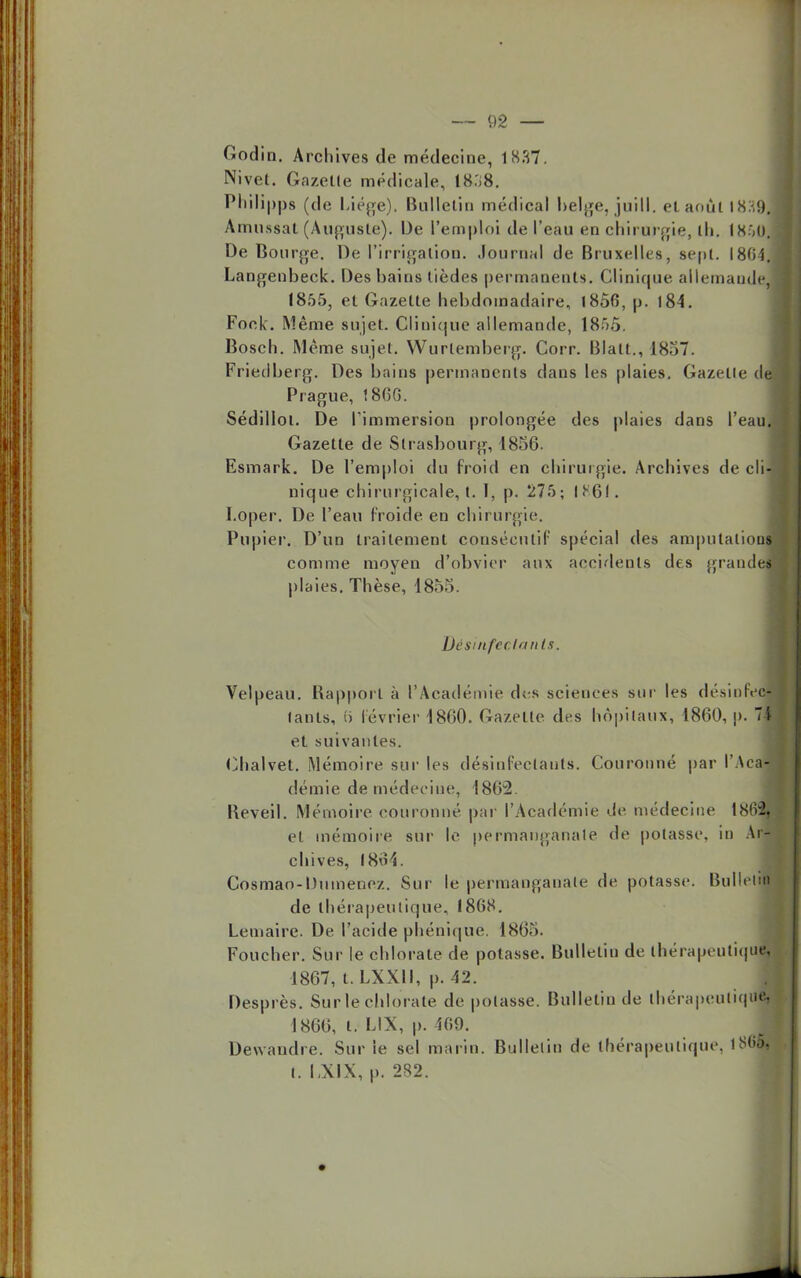Godin. Archives de médecine, 1837. Nivet. Gazelle médicale, 18.'i8. Philippe (de Lié^e). Bulletin médical belge, juill. et août 1839, Amussat (Auguste). De l'emploi de l'eau en chirurgie, th. I850J De Bourge. De l'irrigation. Journal de Bruxelles, sept. 1804. Langenbeck. Des bains tièdes permanents. Clinique allemande, (855, et Gazette hebdomadaire, 1856, p. 184. Fook. Même sujet. Clinique allemande, 1855. Bosch. Même sujet. Wurtemberg. Corr. Blatt., 1857. Friedberg. Des bains permanents dans les plaies. Gazetle de Prague, t8GG. Sédillot. De l'immersion prolongée des plaies dans l'eau. Gazetle de Strasbourg, 1856. Esmark. De l'emploi du froid en chirurgie. Archives de cli-j nique chirurgicale, t. 1, p. 275; 1861. I.oper. De l'eau froide en chirurgie. Pupier. D'un traitement consécutif spécial des amputation* comme moyen d'obvier aux accidents des .grande» plaies. Thèse, 1855. De suif cela nls. Velpeau. Bapport à l'Académie des sciences sur les désinfec- (anls, f) lévrier 1860. Gazette des hôpitaux, 1860, p. I et suivantes. Chalvet. Mémoire sur les désinfectants. Couronné par l'Acal demie de médecine, 1802. Beveil. Mémoire couronné par l'Académie de médecine 1862j et mémoire sur le permanganate de potasse, in An chives, 1864. Cosmao-Dumenez. Sur le permanganate de potasse. Bullelij de thérapeutique, 1868. Lemaire. De. l'acide phénique. 1865. Foucher. Sur le chlorate de potasse. Bulletin de thérapeutique, 1867, t. LXXII, p. 42. Desprès. Sur le chlorate de potasse. Bulletin de ihérapeuliqu^ 1866, t. LIX, p. 469. Dewandre. Sur le sel marin. Bulletin de thérapeutique, lSGÔ, I. LX1X, p. 282.