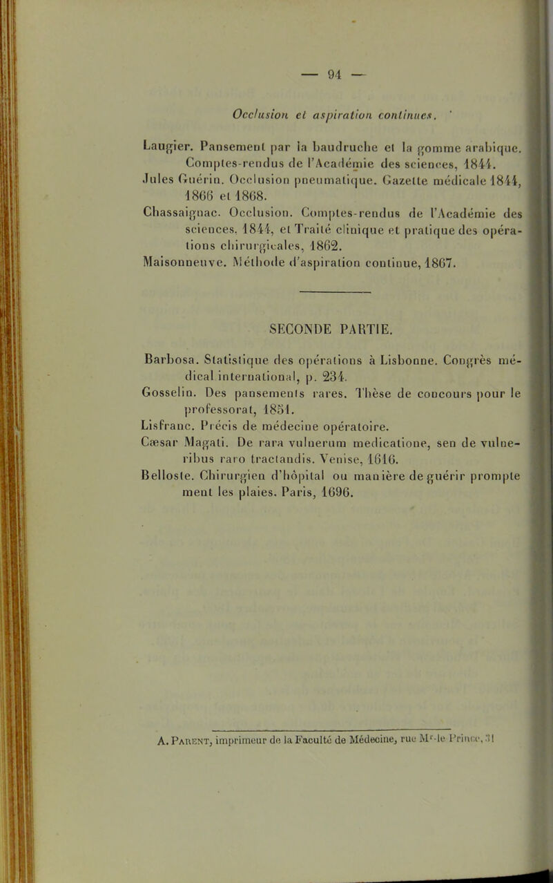 Occlusion ci aspiration continues, Laurier. Pansement par la baudruche el la gomme arabique. Comptes-rendus de l'Académie des sciences, 1844. .Iules Gruérin. Occlusion pneumatique. Gazette médicale 1844, 1866 ell868. Chassaignac Occlusion. Comptes-rendus de l'Académie des sciences. 1841, et Traité clinique et pratique des opéra- lions chirurgicales, 1862. Maisonueuve. Méthode d'aspiration continue, 1867. SECONDE PARTIE. Barbosa. Statistique des opérations à Lisbonne. Congrès mé- dical international, p. 234. Gosselin. Des pansemenls rares. Thèse de concours pour le professoral, 1851. Lisfranc. Précis de médecine opératoire. Caesar Magati. De rara vulnerum medicatione, sen de vulne- rihus raro tractandis. Venise, 1616. Bellosle. Chirurgien d'hôpital ou mauière de guérir prompte ment les plaies. Paris, 1696. A. Parent, imprimeur de la Faculté de Médecine, rue Mr-le Prince, 31