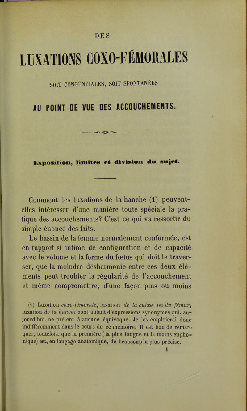 LUXATIONS COXO-FÉMORALES SOIT CONGÉNITALES, SOIT SPONTANÉES AU POINT DE VUE DES ACCOUCHEMENTS. Exposition, limites et division du sujet. Gomment les luxations de la hanche (1) peuvent- elles intéresser d'une manière toute spéciale la pra- tique des accouchements? C'est ce qui va ressortir du simple énoncé des faits. Le bassin de la femme normalement conformée, est en rapport si intime de configuration et de capacité avec le volume et la forme du fœtus qui doit le traver- ser, que la moindre désharmonie entre ces deux élé- ments peut troubler la régularité de l'accouchement et même compromettre, d'une façon plus ou moins (4 ) Luxation coxo-fémorale, luxation de la cuisse ou du fémur, luxation de la hanche sont autant d'expressions synonymes qui, au- jourd'hui, ne prêtent à aucune équivoque. Je les emploierai donc indifféremment dans le cours de ce mémoire. Il est bon de remar- quer, toutefois, que la première ( la plus longue et la moins eupho- nique) est, en langage anatomique, de beaucoup la plus précise.