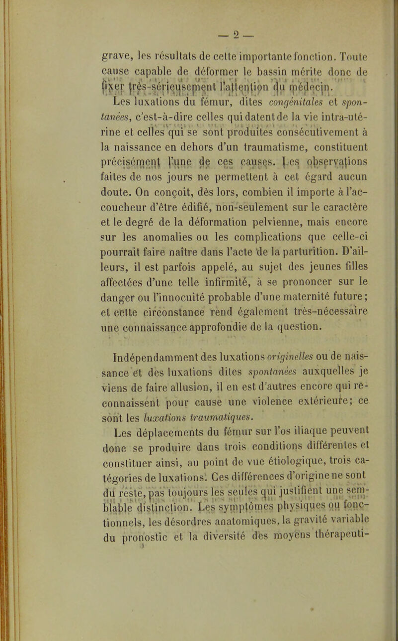 grave, les résultats de celle importante fonction. Toute cause capable de déformer le bassin mérite donc de fixer très-sérieusement Inattention du médecin. Les luxations du fémur, dites congénitales et spon- tanées, c'est-à-dire celles qui dalentde la vie intra-uté- rine et celles qui se sont produites consécutivement à la naissance en dehors d'un traumatisme, constituent précisément l'une de ces causes. J_.es observations faites de nos jours ne permettent à cet égard aucun doute. On conçoit, dès lors, combien il importe à l'ac- coucheur d'être édifié, non-seulement sur le caractère et le degré de la déformation pelvienne, mais encore sur les anomalies ou les complications que celle-ci pourrait faire naître dans l'acte de laparturition. D'ail- leurs, il est parfois appelé, au sujet des jeunes filles affectées d'une telle infirmité, à se prononcer sur le danger ou l'innocuité probable d'une maternité future; et cette circonstance rend également très-nécessaire une connaissance approfondie de ta question. Indépendamment des luxations originelles ou de nais- sance et des luxations diles spontanées auxquelles je viens de faire allusion, il en est d'autres encore qui re- connaissent pour cause une violence extérieure; ce sont les luxations traumatiques. Les déplacements du fémur sur l'os iliaque peuvent donc se produire dans trois conditions différentes et constituer ainsi, au point de vue étiologique, trois ca- tégories de luxations. Ces différences d'origine ne sont du reste, pas toujours les seules oui justifient, une sem- blable distinction. Les symptômes physiques,QH fftâftr tionnels, les désordres anatomiques, la gravité variable du pronostic et la diversité dès moyens thérapeuti-