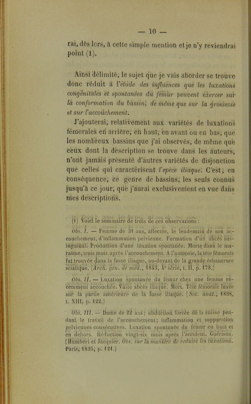 rai, dès lcrs, à cette simple mention et je n'y reviendrai point (1). Ainsi délimité, le sujet que je vais aborder se trouve donc réduit à Yêtùde des influences que les luxations congénitales et spontanées dû fètiiur peuvent exercer sur la conformation du bassin1, de mène que sur la grossesse et sur Vaccouchement. J'ajouterai, relativement aux variétés de luxations fémorales eri arrière; eh haut; en avant ou en bas, que les nombreux bassins que j'ai observés, de même que ceux dont la description se trouve dans les auteurs, n'ont jamais1 présenté d'autres variétés de disjonclion que celles qui caractérisent tepèce iliaque. C'est, en conséquence, ce genre de bassins, les seuls connus jusqu'à ce jour, que j'aurai exclusivement en vue dans mes descriptions. (1) Voici le sommaire cte trois 'de ces observations : Obs. I. — Femme de 31 ans, affectée, le lendemain de son ac- couchement, d'inflammation pelvienne. Formation d'ûri abcès sus- iriguihaL Production d'une luxation spontanée. Morte, dans le ma- rasme, trois mois après l'accouchement. A l'autopsie, la téle fémorale fut trouvée dans la fosse iliaque, au-devant de la grande échancrurc sciaiique. [Àr'ck. gén. de mëd., 18i3, Ie série, t. II, p. -178.j Obs. II. — Luxation spontanée du fémur chez une femme ré- cemment accouchée. Vaste abcès iliaque. Mort, tôle fémorale lù'xeé sûr la partie antérieure de la fosse iliaque. [Soc. anal., 1838, t. XIII, p. 122.) Obs. II). — Dame de 22 ans; abduction.forcée de la cuisse pen- dant le travail de l'accouchement; inflammation et suppuration pelviennes consécutives. Luxation spontanée du fémur en haut et en dehors, itéductlon vingt-six mois après l'accident. Guérison. (Humbei t et Jacquier. Obs. sur la manière de réduire l'es luxations. Paris, 1835, p. 121.)