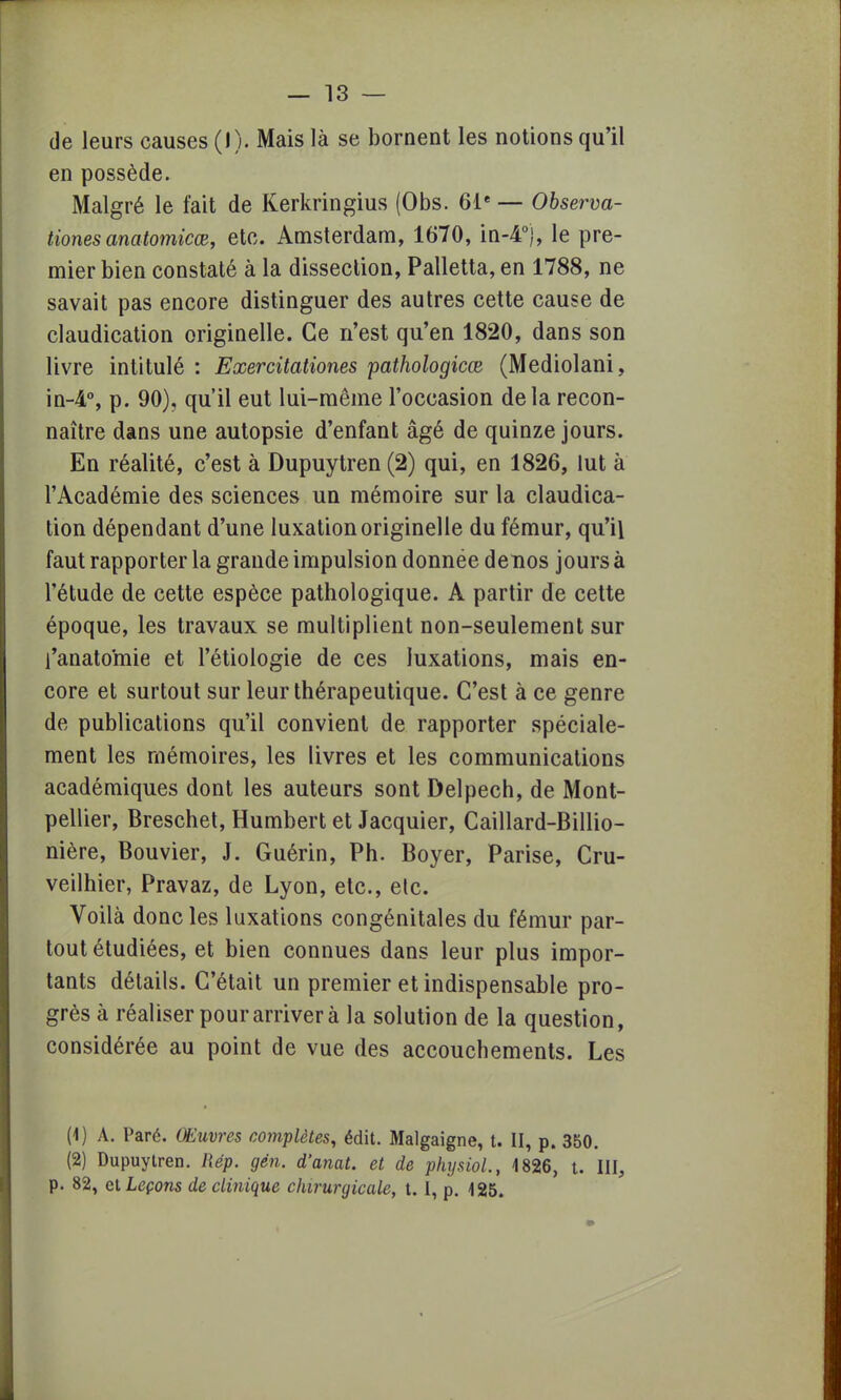 de leurs causes (I). Mais là se bornent les notions qu'il en possède. Malgré le fait de Kerkringius (Obs. 61e — Observa- tiones anatomicœ, etc. Amsterdam, 1670, in-4°), le pre- mier bien constaté à la dissection, Palletta, en 1788, ne savait pas encore distinguer des autres cette cause de claudication originelle. Ce n'est qu'en 1820, dans son livre intitulé : Exercitationes pathologicœ (Mediolani, in-4°, p. 90), qu'il eut lui-même l'occasion delà recon- naître dans une autopsie d'enfant âgé de quinze jours. En réalité, c'est à Dupuytren (2) qui, en 1826, lut à l'Académie des sciences un mémoire sur la claudica- tion dépendant d'une luxation originelle du fémur, qu'il faut rapporter la grande impulsion donnée denos jours à l'étude de cette espèce pathologique. A partir de cette époque, les travaux se multiplient non-seulement sur l'anatomie et l'étiologie de ces luxations, mais en- core et surtout sur leur thérapeutique. C'est à ce genre de publications qu'il convient de rapporter spéciale- ment les mémoires, les livres et les communications académiques dont les auteurs sont Delpech, de Mont- pellier, Breschet, Humbert et Jacquier, Caillard-Billio- nière, Bouvier, J. Guérin, Ph. Boyer, Parise, Cru- veilhier, Pravaz, de Lyon, etc., etc. Voilà donc les luxations congénitales du fémur par- tout étudiées, et bien connues dans leur plus impor- tants détails. C'était un premier et indispensable pro- grès à réaliser pour arriver à la solution de la question, considérée au point de vue des accouchements. Les (1) A. Paré. Œuvres complètes, édit. Malgaigne, t. II, p. 350. (2) Dupuytren. Rép. gin. d'anat. et de physiol., 1826, t. III,