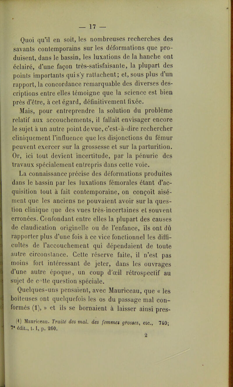 Quoi qu'il en soit, les nombreuses recherches des savants contemporains sur les déformations que pro- duisent, dans le bassin, les luxations de la hanche ont éclairé, d'une façon très-satisfaisante, la plupart des points importants qui s'y rattachent; et, sous plus d'un rapport, la concordance remarquable des diverses des- criptions entre elles témoigne que la science est bien près d'être, à cet égard, définitivement fixée. Mais, pour entreprendre la solution du problème relatif aux accouchements, il fallait envisager encore le sujet à un autre point de vue, c'est-à-dire rechercher cliniquement l'influence que les disjonctions du fémur peuvent exercer sur la grossesse et sur la parturition. Or, ici tout devient incertitude, par la pénurie des travaux spécialement entrepris dans cette voie. La connaissance précise des déformations produites dans le bassin par les luxations fémorales étant d'ac- quisition tout à fait contemporaine, on conçoit aisé- ment que les anciens ne pouvaient avoir sur la ques- tion clinique que des vues très-incertaines et souvent erronées. Confondant entre elles la plupart des causes de claudication originelle ou de l'enfance, ils ont dû rapporter plus d'une fois à ce vice fonctionnel les diffi- cultés de l'accouchement qui dépendaient de toute autre circonstance. Cette réserve faite, il n'est pas moins fort intéressant de jeter, dans les ouvrages d'une autre époque, un coup d'œil rétrospectif au sujet de c^tte question spéciale. Quelques-uns pensaient, avec Mauriceau, que « les boiteuses ont quelquefois les os du passage mal con- formés (1), » et ils se bornaient à laisser ainsi pres- (4) Mauriceau. Traité des mal. des femmes grosses, etc., 740; 7* édit., 1.1, p. 260. 2