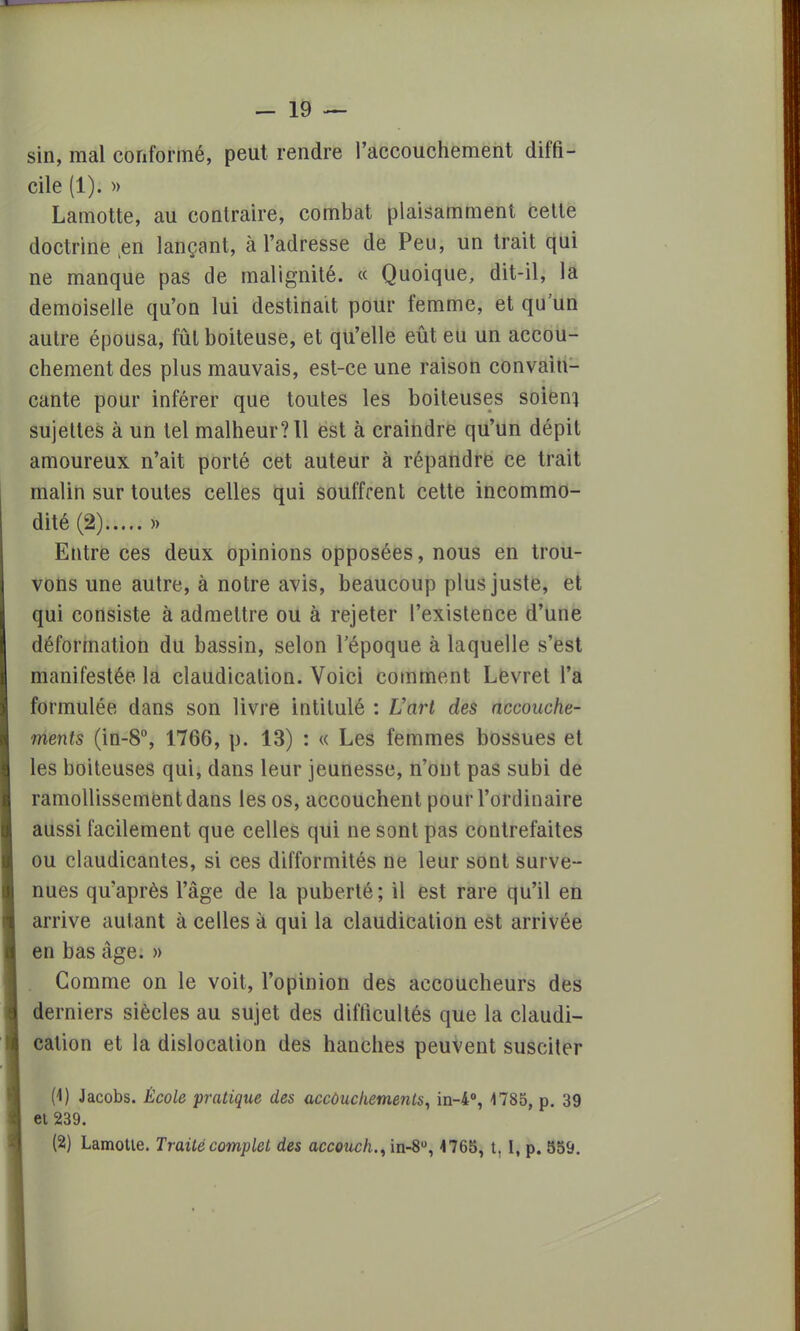 sin, mal conformé, peut rendre l'accouchement diffi- cile (1). » Lamotte, au contraire, combat plaisamment cette doctrine ten lançant, à l'adresse de Peu, un trait qui ne manque pas de malignité. « Quoique, dit-il, la demoiselle qu'on lui destinait pour femme, et qu'un autre épousa, fût boiteuse, et qu'elle eût eu un accou- chement des plus mauvais, est-ce une raison convain- cante pour inférer que toutes les boiteuses soient sujettes à un tel malheur? 11 est à craindre qu'un dépit amoureux n'ait porté cet auteur à répandre ce trait malin sur toutes celles qui souffrent cette incommo- dité (2) » Entre ces deux opinions opposées, nous en trou- vons une autre, à notre avis, beaucoup plus juste, et qui consiste à admettre ou à rejeter l'existence d'une déformation du bassin, selon l'époque à laquelle s'est manifestée la claudication. Voici comment Levret l'a formulée dans son livre intitulé : L'art des accouche- ments (in-8°, 1766, p. 13) : « Les femmes bossues et les boiteuses qui, dans leur jeunesse, n'ont pas subi de ramollissement dans les os, accouchent pour l'ordinaire aussi facilement que celles qui ne sont pas contrefaites ou claudicantes, si ces difformités ne leur sont surve- nues qu'après l'âge de la puberté; il est rare qu'il en arrive autant à celles à qui la claudication est arrivée en bas âge. » Gomme on le voit, l'opinion des accoucheurs des derniers siècles au sujet des difficultés que la claudi- cation et la dislocation des hanches peuvent susciter (4) Jacobs. École pratique des accouchements, in-4°, 4785, p. 39 et 239. (2) Lamotte. Traité complet des accouch., in-8°, 4765, t, I, p. 559.