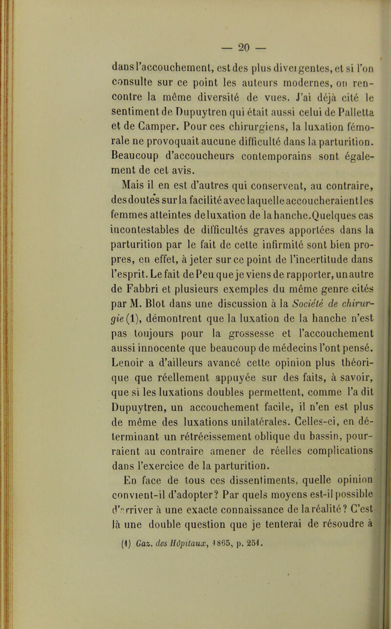 dans l'accouchement, est des plus divei génies, et si l'on consulte sur ce point les auteurs modernes, ou ren- contre la môme diversité de vues. J'ai déjà cité le sentiment de Dupuytren qui était aussi celui de Palletta et de Camper. Pour ces chirurgiens, la luxation fémo- rale ne provoquait aucune difficulté dans la parturition. Beaucoup d'accoucheurs contemporains sont égale- ment de cet avis. Mais il en est d'autres qui conservent, au contraire, des doutes sur la facilité avec laquelle accoucheraient les femmes atteintes deluxation de lahanche.Quelques cas incontestables de difficultés graves apportées dans la parturition par le fait de cette infirmité sont bien pro- pres, en effet, à jeter sur ce point de l'incertitude dans l'esprit. Le fait de Peu que je viens de rapporter, un autre de Fabbri et plusieurs exemples du même genre cités par M. Blot dans une discussion à la Société de chirur- gie (1), démontrent que la luxation de la hanche n'est pas toujours pour la grossesse et l'accouchement aussi innocente que beaucoup de médecins l'ont pensé. Lenoir a d'ailleurs avancé cette opinion plus théori- que que réellement appuyée sur des faits, à savoir, que si les luxations doubles permettent, comme l'a dit Dupuytren, un accouchement facile, il n'en est plus de même des luxations unilatérales. Celles-ci, en dé- terminant un rétrécissement oblique du bassin, pour- raient au contraire amener de réelles complications dans l'exercice de la parturition. En face de tous ces dissentiments, quelle opinion convient-il d'adopter? Par quels moyens est-il possible dVrriver à une exacte connaissance de la réalité? C'est là une double question que je tenterai de résoudre à (\) Gaz. des Hôpitaux, 4 865, p. 251.