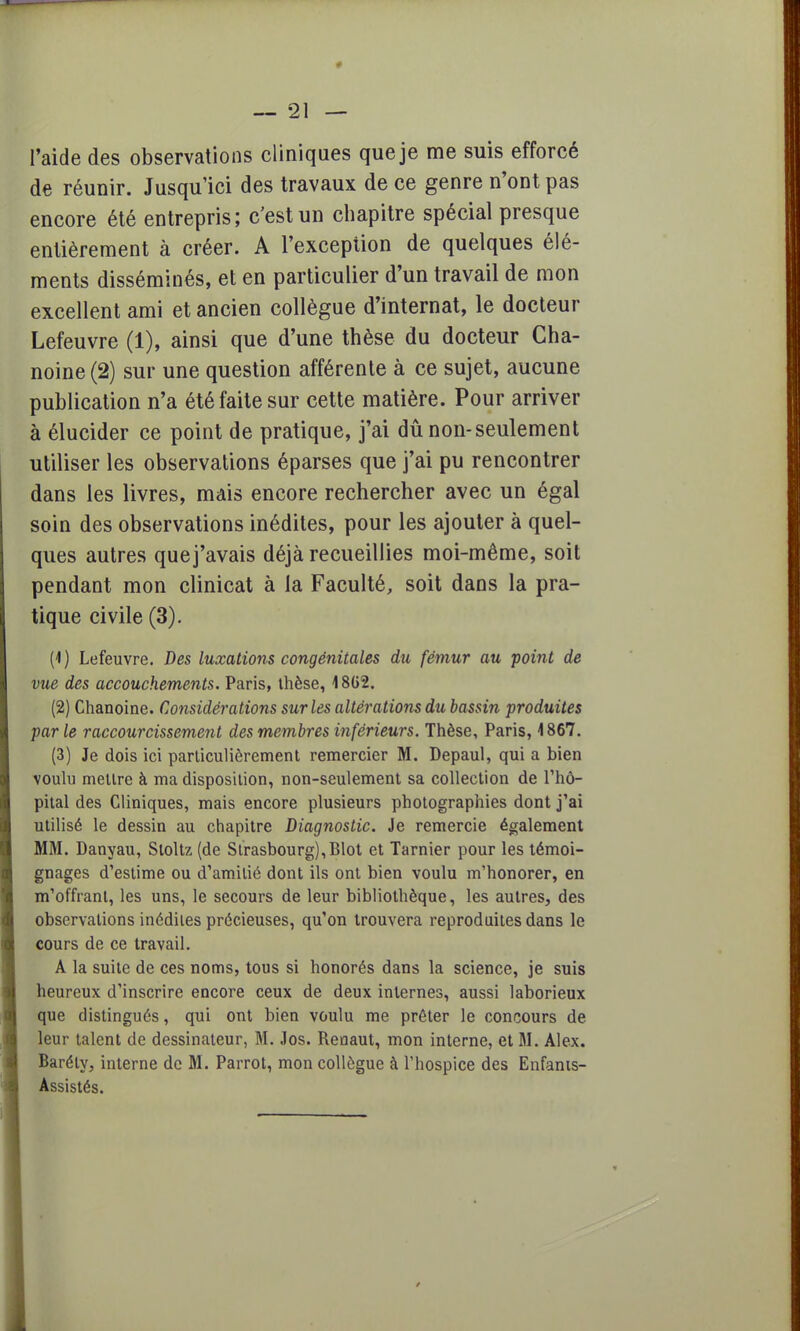 # — 21 — l'aide des observations cliniques que je me suis efforcé de réunir. Jusqu'ici des travaux de ce genre n'ont pas encore été entrepris; c'est un chapitre spécial presque entièrement à créer. A l'exception de quelques élé- ments disséminés, et en particulier d'un travail de mon excellent ami et ancien collègue d'internat, le docteur Lefeuvre (1), ainsi que d'une thèse du docteur Cha- noine (2) sur une question afférente à ce sujet, aucune publication n'a été faite sur cette matière. Pour arriver à élucider ce point de pratique, j'ai dû non-seulement utiliser les observations éparses que j'ai pu rencontrer dans les livres, mais encore rechercher avec un égal soin des observations inédites, pour les ajouter à quel- ques autres quej'avais déjà recueillies moi-même, soit pendant mon clinicat à la Faculté, soit dans la pra- tique civile (3). (1) Lefeuvre. Des luxations congénitales du fémur au point de vue des accouchements. Paris, thèse, 18G2. (2) Chanoine. Considérations sur les altérations du bassin produites parle raccourcissement des membres inférieurs. Thèse, Paris, 1867. (3) Je dois ici particulièrement remercier M. Depaul, qui a bien voulu mettre à ma disposition, non-seulement sa collection de l'hô- pital des Cliniques, mais encore plusieurs photographies dont j'ai utilisé le dessin au chapitre Diagnostic. Je remercie également MM. Danyau, Sloltz (de Strasbourg),Blot et Tarnier pour les témoi- gnages d'estime ou d'amitié dont ils ont bien voulu m'honorer, en m'offranl, les uns, le secours de leur bibliothèque, les autres, des observations inédites précieuses, qu'on trouvera reproduites dans le cours de ce travail. A la suite de ces noms, tous si honorés dans la science, je suis heureux d'inscrire encore ceux de deux internes, aussi laborieux que distingués, qui ont bien voulu me prêter le concours de leur talent de dessinateur, M. Jos. Reoaut, mon interne, et M. Alex. Barély, interne de M. Parrot, mon collègue à l'hospice des Enfants- Assistés.