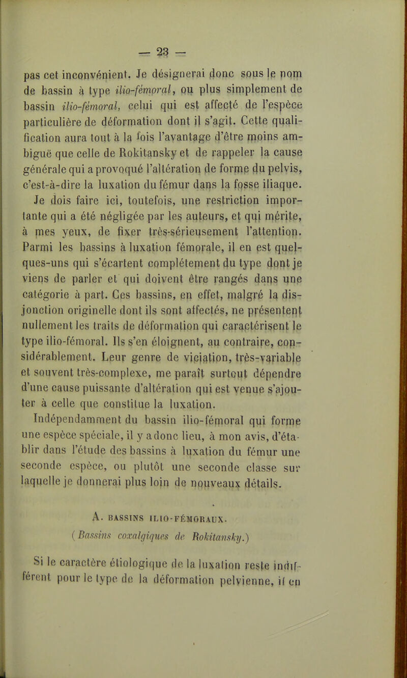 pas cet inconvénient. Je désignerai donc sous le nom de bassin à type ilio-fémoral, ou plus simplement de bassin Mo-fémoral, celui qui est affecté de l'espèce particulière de déformation dont il s'agit. Cette quali- fication aura tout à la fois l'avantage d'être moins am- biguë que celle de Rokitansky et de rappeler la cause générale qui a provoqué l'altération de forme du pelvis, c'est-à-dire la luxation du fémur dans la fosse iliaque. Je dois faire ici, toutefois, une restriction impor- tante qui a été négligée par les auteurs, et qui mérite, à mes yeux, de fixer très-sérieusement l'attention. Parmi les bassins à luxation fémorale, il en est quel- ques-uns qui s'écartent complètement du type dont je viens de parler et qui doivent être rangés darçs une catégorie à part. Ces bassins, en effet, malgré la dis- jonction originelle dont ils sont affectés, ne présentent nullement les traits de déformation qui caractérisent le type ilio-fémoral. Ils s'en éloignent, au contraire, con- sidérablement. Leur genre de viciation, très-variable et souvent très-complexe, me paraît surtout dépendre d'une cause puissante d'altération qui est venue s'ajou- ter à celle que constitue la luxation. Indépendamment du bassin ilio-fémoral qui forme une espèce spéciale, il y a donc lieu, à mon avis, d'éta- blir dans l'étude des bassins à luxation du fémur une seconde espèce, ou plutôt une seconde classe sur laquelle je donnerai plus loin de nouveaux détails. A. BASSINS ILIO-FÉMORAUX. (Bassins coxalgiques de Rokitansky.) Si le caractère étiologique de la luxation reste indif- férent pour le type, de la déformation pelvienne, if en