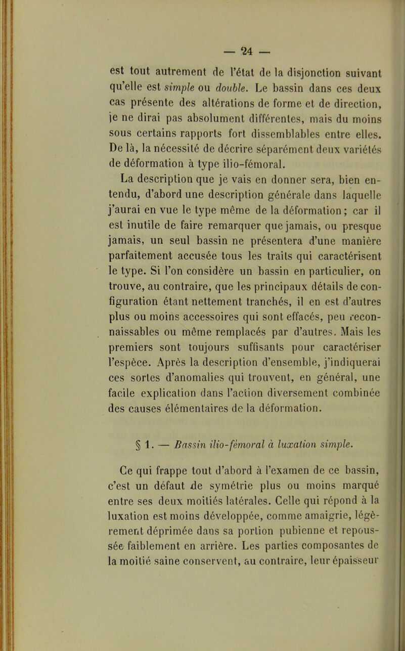 est tout autrement de l'état de la disjonction suivant qu'elle est simple ou double. Le bassin dans ces deux cas présente des altérations de forme et de direction, je ne dirai pas absolument différentes, mais du moins sous certains rapports fort dissemblables entre elles. De là, la nécessité de décrire séparément deux variétés de déformation à type ilio-fémoral. La description que je vais en donner sera, bien en- tendu, d'abord une description générale dans laquelle j'aurai en vue le type même de la déformation ; car il est inutile de faire remarquer que jamais, ou presque jamais, un seul bassin ne présentera d'une manière parfaitement accusée tous les traits qui caractérisent le type. Si l'on considère un bassin en particulier, on trouve, au contraire, que les principaux détails de con- figuration étant nettement tranchés, il en est d'autres plus ou moins accessoires qui sont effacés, peu recon- naissables ou même remplacés par d'autres. Mais les premiers sont toujours suffisants pour caractériser l'espèce. Après la description d'ensemble, j'indiquerai ces sortes d'anomalies qui trouvent, en général, une facile explication dans l'action diversement combinée des causes élémentaires de la déformation. § 1. — Bassin ilio-fémoral à luxation simple. Ce qui frappe tout d'abord à l'examen de ce bassin, c'est un défaut de symétrie plus ou moins marqué entre ses deux moitiés latérales. Celle qui répond à la luxation est moins développée, comme amaigrie, légè- rement déprimée dans sa portion pubienne et repous- sée faiblement en arrière. Les parties composantes de la moitié saine conservent, au contraire, leur épaisseur