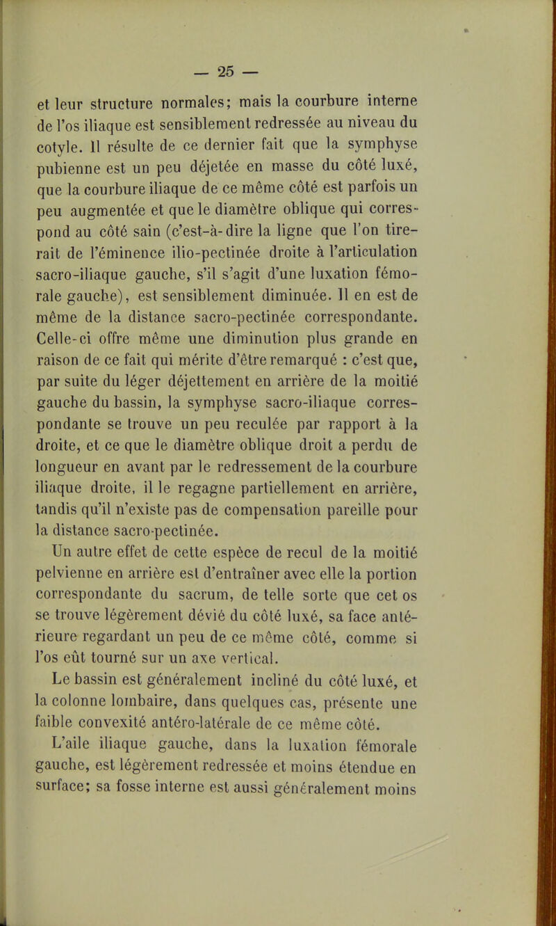 et leur structure normales; mais la courbure interne de l'os iliaque est sensiblement redressée au niveau du cotyle. 11 résulte de ce dernier fait que la symphyse pubienne est un peu déjetée en masse du côté luxé, que la courbure iliaque de ce même côté est parfois un peu augmentée et que le diamètre oblique qui corres- pond au côté sain (c'est-à-dire la ligne que l'on tire- rait de l'éminence ilio-pectinée droite à l'articulation sacro-iliaque gauche, s'il s'agit d'une luxation fémo- rale gauche), est sensiblement diminuée. 11 en est de même de la distance sacro-pectinée correspondante. Celle-ci offre même une diminution plus grande en raison de ce fait qui mérite d'être remarqué : c'est que, par suite du léger déjettement en arrière de la moitié gauche du bassin, la symphyse sacro-iliaque corres- pondante se trouve un peu reculée par rapport à la droite, et ce que le diamètre oblique droit a perdu de longueur en avant par le redressement de la courbure iliaque droite, il le regagne partiellement en arrière, tandis qu'il n'existe pas de compensation pareille pour la distance sacro-pectinée. Un autre effet de cette espèce de recul de la moitié pelvienne en arrière est d'entraîner avec elle la portion correspondante du sacrum, de telle sorte que cet os se trouve légèrement dévié du côté luxé, sa face anté- rieure regardant un peu de ce même côté, comme si l'os eût tourné sur un axe vertical. Le bassin est généralement incliné du côté luxé, et la colonne lombaire, dans quelques cas, présente une faible convexité antéro-latérale de ce même côté. L'aile iliaque gauche, dans la luxation fémorale gauche, est légèrement redressée et moins étendue en surface; sa fosse interne est aussi généralement moins