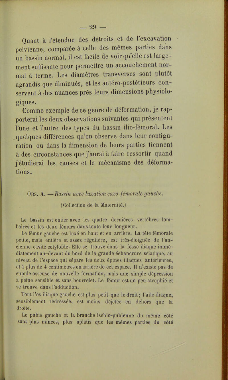 Quant à l'étendue des détroits et de l'excavation pelvienne, comparée à celle des mêmes parties dans un bassin normal, il est facile de voir qu'elle est large- ment suffisante pour permettre un accouchement nor- mal à terme. Les diamètres transverses sont plutôt agrandis que diminués, et les antéro-postérieurs con- servent à des nuances près leurs dimensions physiolo- giques. Gomme exemple de ce genre de déformation, je rap- porterai les deux observations suivantes qui présentent l'une et l'autre des types du bassin ilio-fémoral. Les .quelques différences qu'on observe dans leur configu- ration ou dans la dimension de leurs parties tiennent à des circonstances que j'aurai à faire ressortir quand j'étudierai les causes et le mécanisme des déforma- tions. Obs. A. —Bassin avec luxation coxo-fémorale gauche. (Collection de la Maternité.) Le bassin est entier avec les quatre dernières vertèbres lom- baires et les deux fémurs dans toute leur longueur. Le fémur gauche est luxé en haut et en arrière. La tête fémorale petite, mais entière et assez régulière, est très-éloignée de l'an- cienne cavité cotyloïde. Elle se trouve dans la fosse iliaque immé- diatement au-devant du bord de la grande échancrure sciatique, au niveau de l'espace qui sépare les deux épines iliaques antérieures, et à plus de 4 centimètres en arrière de cet espace. Il n'existe pas de cupule osseuse de nouvelle formation, mais une simple dépression à peine sensible et sans bourrelet. Le fémur est un peu atrophié et se trouve dans l'adduction. Tout l'os iliaque gauche est plus petit que le droit; l'aile iliaque, sensiblement redressée, est moins déjetée en dehors que la droite. Le pubis gauche et la branche ischio-pubienne du même côté sont plus minces, plus aplatis que les mêmes parties du côté