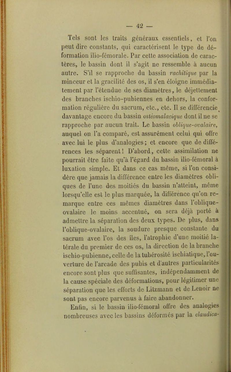 Tels sont les traits généraux essentiels, et l'on peut dire constants, qui caractérisent le type de dé- formation ilio-fémorale. Par cette association de carac- tères, le bassin dont il s'agit ne ressemble à aucun autre. S'il se rapproche du bassin raehitique par la minceur et la gracilité des os, il s'en éloigne immédia- tement par l'étendue de ses diamètres, le déjellenienl des branches ischio-pubiennes en dehors, la confor- mation régulière du sacrum, etc., etc. Il se différencie^ davantage encore du bassin ostèonialacique dont il ne se rapproche par aucun trait. Le bassin oblique-ovalaire, auquel on l'a comparé, est assurément celui qui offre avec lui le plus d'analogies; et encore que de diffé- rences les séparent! D'abord, cette assimilation ne pourrait être faite qu'à l'égard du bassin ilio-fémoral à luxation simple. Et dans ce cas même, si l'on consi- dère que jamais la différence entre les diamètres obli- ques de l'une des moitiés du bassin n'atteint, même lorsqu'elle est le plus marquée, la différence qu'on re- marque entre ces mêmes diamètres dans l'oblique- ovalaire le moins accentué, on sera déjà porté à admettre la séparation des deux types. De plus, dans l'oblique-ovalaire, la soudure presque constante du sacrum avec l'os des îles, l'atrophie d'une moitié la- térale du premier de ces os, la direction de la branche ischio-pubienne, celle de la tubérosité ischialique, l'ou- verture de l'arcade des pubis et d'autres parliculaiïlés encore sont plus que suffisantes, indépendamment de la cause spéciale des déformations, pour légitimer une séparation que les efforts de Lilzmann et de Lenoir ne sont pas encore parvenus à faire abandonner. Enfin, si le bassin ilio-fémoral offre des analogies nombreuses avec les bassins déformés par la eiaudica-