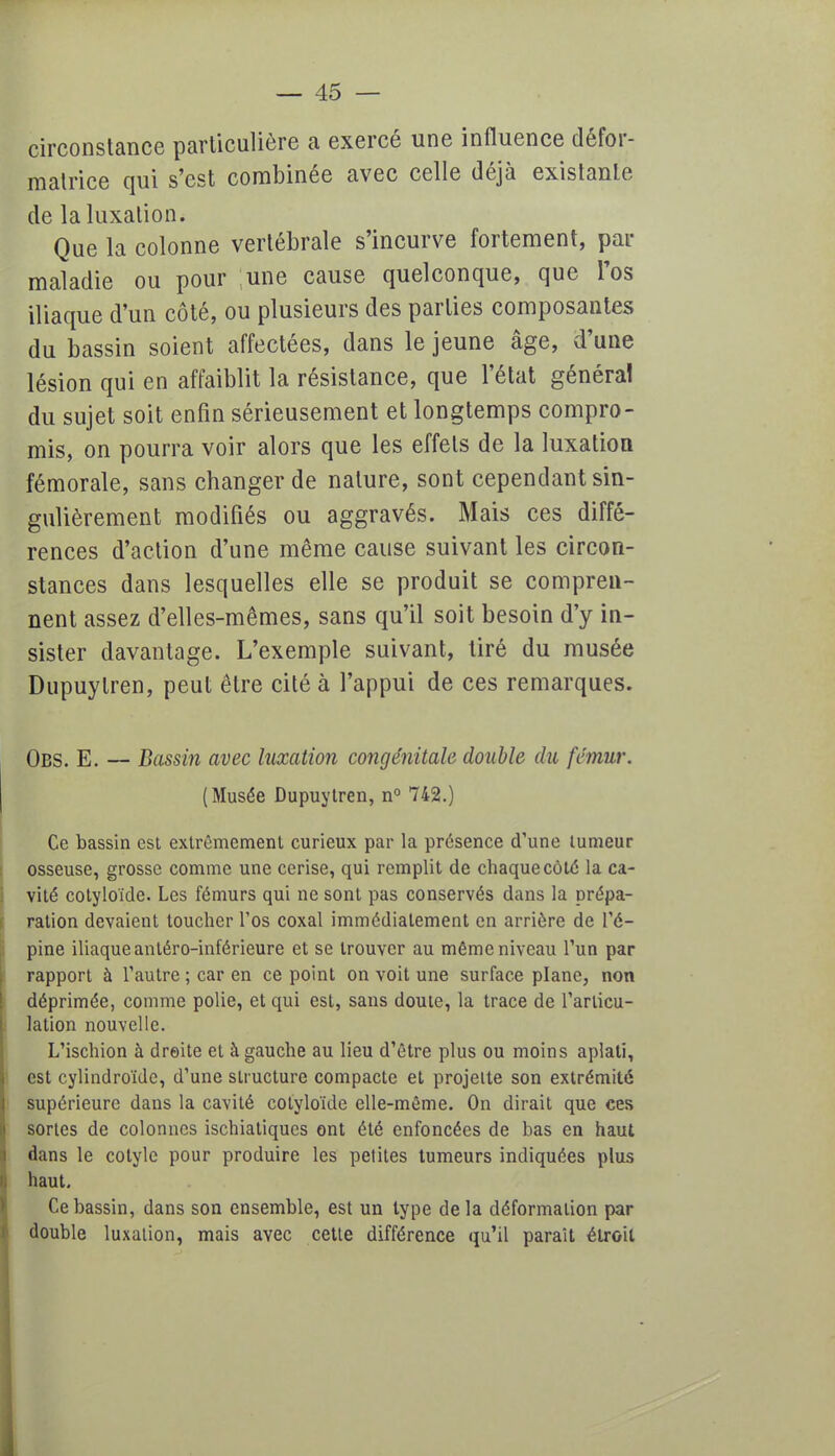 circonstance particulière a exercé une influence défor- matrice qui s'est combinée avec celle déjà existante de la luxation. Que la colonne vertébrale s'incurve fortement, par maladie ou pour une cause quelconque, que l'os iliaque d'un côté, ou plusieurs des parties composantes du bassin soient affectées, dans le jeune âge, d'une lésion qui en affaiblit la résistance, que l'état généra! du sujet soit enfin sérieusement et longtemps compro- mis, on pourra voir alors que les effets de la luxation fémorale, sans changer de nature, sont cependant sin- gulièrement modifiés ou aggravés. Mais ces diffé- rences d'action d'une même cause suivant les circon- stances dans lesquelles elle se produit se compren- nent assez d'elles-mêmes, sans qu'il soit besoin d'y in- sister davantage. L'exemple suivant, tiré du musée Dupuylren, peut être cité à l'appui de ces remarques. Obs. E. — Bassin avec luxation congénitale double du fémur. (Musée Dupuytren, n° 742.) Ce bassin est extrêmement curieux par la présence d'une tumeur osseuse, grosse comme une cerise, qui remplit de chaque côté la ca- vité cotyloïde. Les fémurs qui ne sont pas conservés dans la prépa- ration devaient toucher l'os coxal immédiatement en arrière de l'é- pine iliaque anléro-inférieure et se trouver au même niveau l'un par rapport à l'autre ; car en ce point on voit une surface plane, non déprimée, comme polie, et qui est, sans doute, la trace de l'articu- lation nouvelle. L'ischion à droite et à gauche au lieu d'être plus ou moins aplati, est cylindroïde, d'une structure compacte et projette son extrémité supérieure dans la cavité cotyloïde elle-même. On dirait que ces sortes de colonnes ischiatiques ont été enfoncées de bas en haut dans le cotyle pour produire les petites tumeurs indiquées plus haut. Ce bassin, dans son ensemble, est un type de la déformation par double luxation, mais avec cette différence qu'il paraît étroit