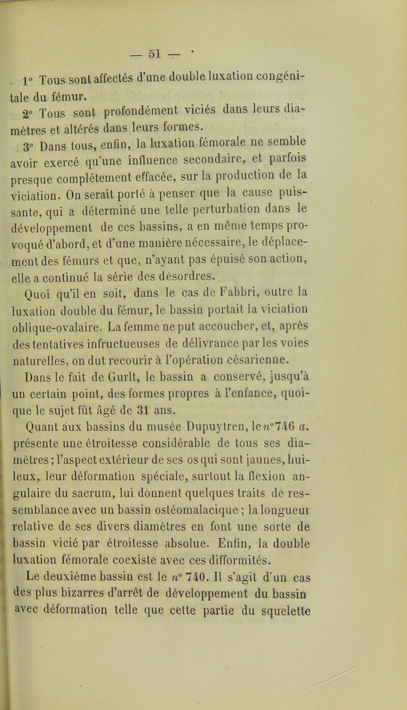 1° Tous sont affectés d'une double luxation congéni- tale du fémur. 2° Tous sont profondément viciés dans leurs dia- mètres et altérés dans leurs formes. 3° Dans tous, enfin, la luxation fémorale ne semble avoir exercé qu'une influence secondaire, et parfois presque complètement effacée, sur la production de la vicialion. On serait porté à penser que la cause puis- sante, qui a déterminé une telle perturbation dans le développement de ces bassins, a en même temps pro- voqué d'abord, et d'une manière nécessaire, le déplace- ment des fémurs et que, n'ayant pas épuisé son action, elle a continué la série des désordres. Quoi qu'il en soit, dans le cas de Fabbri, outre la luxation double du fémur, le bassin portait la viciation oblique-ovalaire. La femme ne put accoucher, et, après des tentatives infructueuses de délivrance par les voies naturelles, on dut recourir à l'opération césarienne. Dans le fait de Gurlt, le bassin a conservé, jusqu'à un certain point, des formes propres à l'enfance, quoi- que le sujet fût âgé de 31 ans. Quant àux bassins du musée Dupuylren, len°746 a. présente une étroilesse considérable de tous ses dia- mètres ; l'aspect extérieur de ses os qui sont jaunes, hui- leux, leur déformation spéciale, surtout la flexion an- gulaire du sacrum, lui donnent quelques traits de res- semblance avec un bassin osléomalacique ; la longueur relative de ses divers diamètres en font une sorte de bassin vicié par étroitesse absolue. Enfin, la double luxation fémorale coexiste avec ces difformités. Le deuxième bassin est le n°740. Il s'agit d'un cas des plus bizarres d'arrêt de développement du bassin avec déformation telle que cette partie du squelette