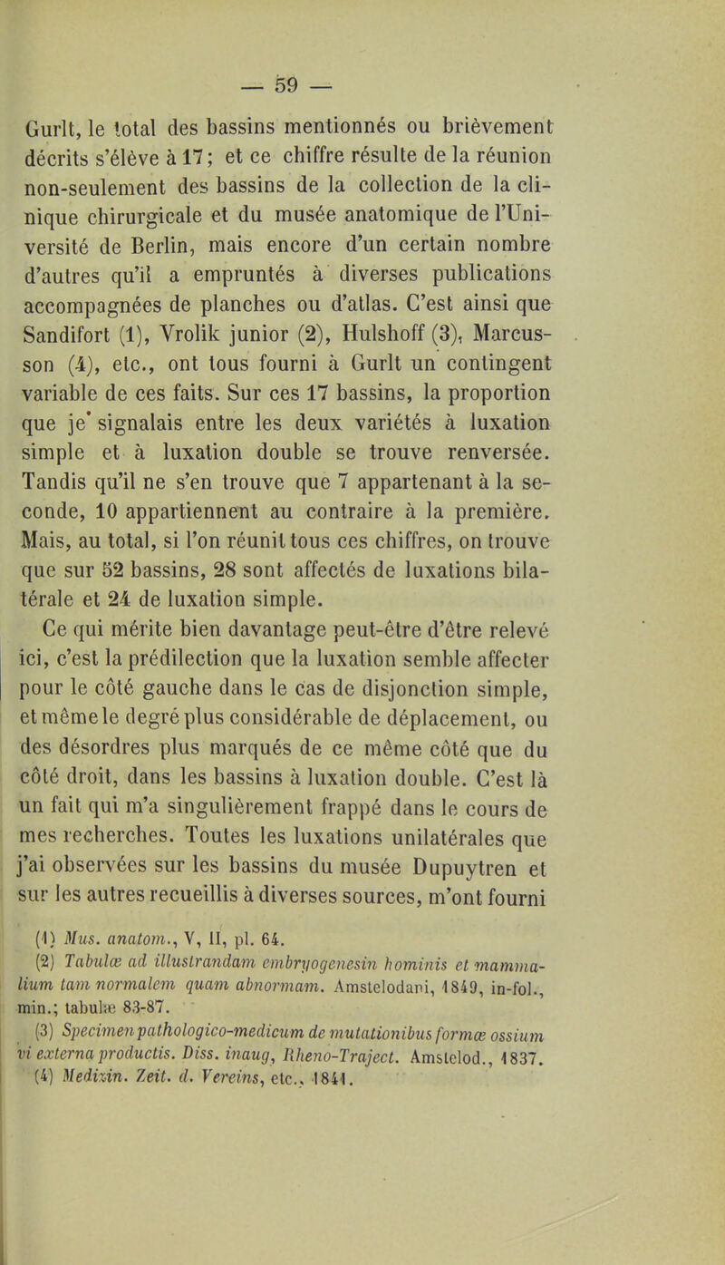 Gurlt, le total des bassins mentionnés ou brièvement décrits s'élève à 17 ; et ce chiffre résulte de la réunion non-seulement des bassins de la collection de la cli- nique chirurgicale et du musée anatomique de l'Uni- versité de Berlin, mais encore d'un certain nombre d'autres qu'il a empruntés à diverses publications accompagnées de planches ou d'atlas. C'est ainsi que Sandifort (1), Vrolik junior (2), Hulshoff (3), Marcus- son (4), etc., ont tous fourni à Gurlt un contingent variable de ces faits. Sur ces 17 bassins, la proportion que je' signalais entre les deux variétés à luxation simple et à luxation double se trouve renversée. Tandis qu'il ne s'en trouve que 7 appartenant à la se- conde, 10 appartiennent au contraire à la première. Mais, au total, si l'on réunit tous ces chiffres, on trouve que sur 52 bassins, 28 sont affectés de luxations bila- térale et 24 de luxation simple. Ce qui mérite bien davantage peut-être d'être relevé ici, c'est la prédilection que la luxation semble affecter pour le côté gauche dans le cas de disjonclion simple, et même le degré plus considérable de déplacement, ou des désordres plus marqués de ce même côté que du côté droit, dans les bassins à luxation double. C'est là un fait qui m'a singulièrement frappé dans le cours de mes recherches. Toutes les luxations unilatérales que j'ai observées sur les bassins du musée Dupuytren et sur les autres recueillis à diverses sources, m'ont fourni (1) Mus. anatom., V, II, pl. 64. (2) Tabulée ad illusirandam cmbryogenesin hominis et mamma- lium tam normalem quam abnormam. Amstclodani, 1849, in-fol., min.; tabuhe 83-87. (3) Spécimen pathologico-medicum de mutationibus formœ ossium viexternaproductis. Diss. inaug, Iiheno-Traject. Amslelod., 1837. (4) MedvÀn. Zeit. d. Vereins, etc.. 1841.