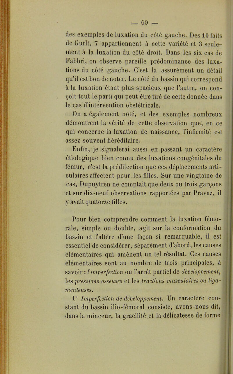 — 60- des exemples de luxation du côté gauche. Des 10 faits de Gurlt, 7 appartiennent à cette variété et 3 seule- ment à la luxation du côté droit. Dans les six cas de Fabbri, on observe pareille prédominance des luxa- tions du côté gauche. C'est là assurément un détail qu'il est bon de noter. Le côté du bassin qui correspond à la luxation étant plus spacieux que l'autre, on con- çoit tout le parti qui peut être tiré de celte donnée dans le cas d'intervention obstétricale. On a également noté, et des exemples nombreux démontrent la vérité de cette observation que, en ce qui concerne la luxation de naissance, l'infirmité est assez souvent héréditaire. Enfin, je signalerai aussi en passant un caractère étiologique bien connu des luxations congénitales du fémur, c'est la prédilection que ces déplacements arti- culaires affectent pour les filles. Sur une vingtaine de cas, Dupuytren ne comptait que deux ou trois garçons et sur dix-neuf observations rapportées par Pravaz, il y avait quatorze filles. Pour bien comprendre comment la luxation fémo- rale, simple ou double, agit sur la conformation du bassin et l'altère d'une façon si remarquable, il est essentiel de considérer, séparément d'abord, les causes élémentaires qui amènent un tel résultat. Ces causes élémentaires sont au nombre de trois principales, à savoir : ri7nperfection ou l'arrêt partiel de développement, les pressions osseuses et les tractions musculaires ou liga- menteuses. 1° Imperfection de développement. Un caractère con- stant du bassin ilio-fémoral consiste, avons-nous dit, dans la minceur, la gracilité et la délicatesse de forme