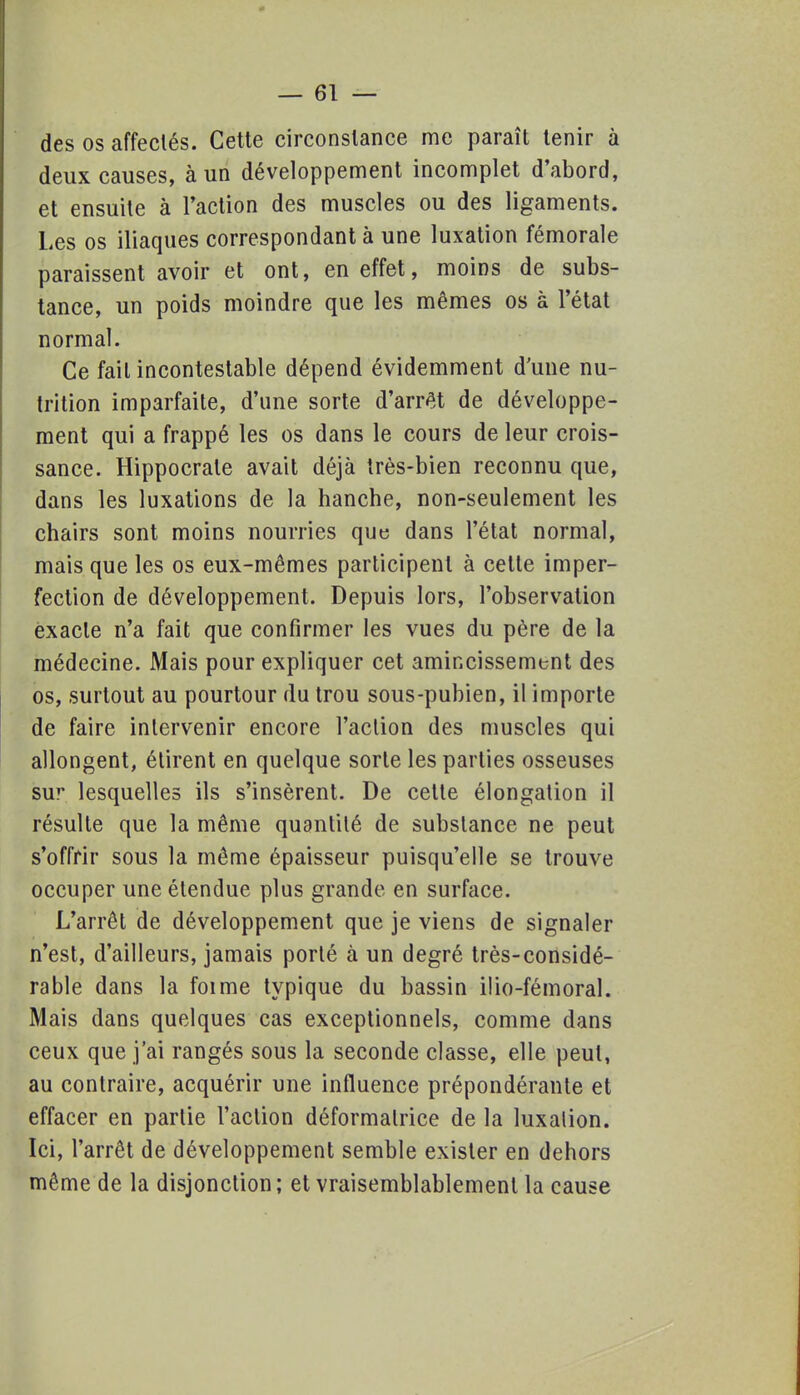 des os affeclés. Cette circonstance me paraît tenir à deux causes, à un développement incomplet d'abord, et ensuite à l'action des muscles ou des ligaments. Les os iliaques correspondant à une luxation fémorale paraissent avoir et ont, en effet, moins de subs- tance, un poids moindre que les mêmes os à l'état normal. Ce fait incontestable dépend évidemment d'une nu- trition imparfaite, d'une sorte d'arrêt de développe- ment qui a frappé les os dans le cours de leur crois- sance. Hippocrale avait déjà très-bien reconnu que, dans les luxations de la hanche, non-seulement les chairs sont moins nourries que dans l'état normal, mais que les os eux-mêmes participent à cette imper- fection de développement. Depuis lors, l'observation exacte n'a fait que confirmer les vues du père de la médecine. Mais pour expliquer cet amincissement des os, surtout au pourtour du trou sous-pubien, il importe de faire intervenir encore l'action des muscles qui allongent, étirent en quelque sorte les parties osseuses sur lesquelles ils s'insèrent. De cette élongation il résulte que la même quantité de substance ne peut s'offrir sous la même épaisseur puisqu'elle se trouve occuper une étendue plus grande en surface. L'arrêt de développement que je viens de signaler n'est, d'ailleurs, jamais porté à un degré très-considé- rable dans la foi me typique du bassin ilio-fémoral. Mais dans quelques cas exceptionnels, comme dans ceux que j'ai rangés sous la seconde classe, elle peut, au contraire, acquérir une influence prépondérante et effacer en partie l'action déformalrice de la luxation. Ici, l'arrêt de développement semble exister en dehors même de la disjonction ; et vraisemblablement la cause