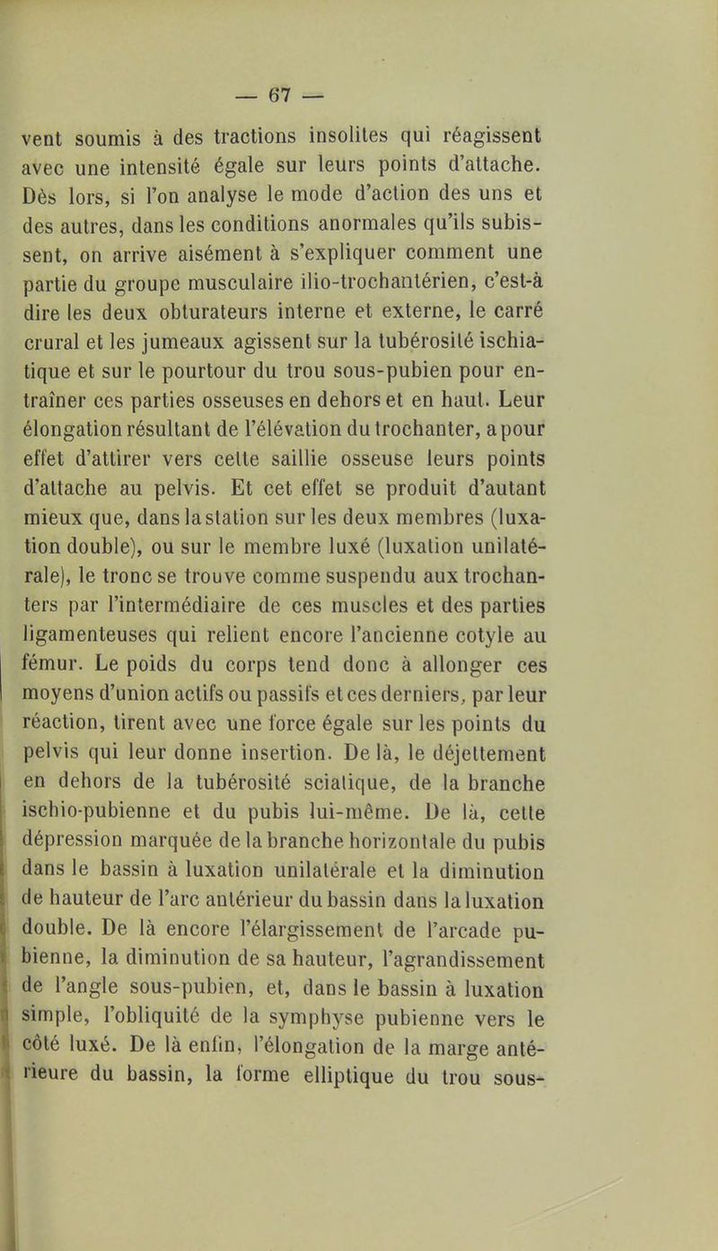 vent soumis à des tractions insolites qui réagissent avec une intensité égale sur leurs points d'attache. Dès lors, si l'on analyse le mode d'action des uns et des autres, dans les conditions anormales qu'ils subis- sent, on arrive aisément à s'expliquer comment une partie du groupe musculaire ilio-trochantérien, c'est-à dire les deux obturateurs interne et externe, le carré crural et les jumeaux agissent sur la tubérosilé ischia- tique et sur le pourtour du trou sous-pubien pour en- traîner ces parties osseuses en dehors et en haut. Leur élongation résultant de l'élévation dutrochanter, a pour effet d'attirer vers celle saillie osseuse leurs points d'attache au pelvis. Et cet effet se produit d'autant mieux que, dans laslation sur les deux membres (luxa- tion double), ou sur le membre luxé (luxation unilaté- rale), le tronc se trouve comme suspendu aux trochan- ters par l'intermédiaire de ces muscles et des parties ligamenteuses qui relient encore l'ancienne cotyle au fémur. Le poids du corps tend donc à allonger ces moyens d'union actifs ou passifs et ces derniers, par leur réaction, tirent avec une force égale sur les points du pelvis qui leur donne insertion. De là, le déjeltement en dehors de la tubérosité scialique, de la branche ischio-pubienne et du pubis lui-même. De là, cetle dépression marquée de la branche horizontale du pubis dans le bassin à luxation unilatérale et la diminution de hauteur de l'arc antérieur du bassin dans la luxation double. De là encore l'élargissement de l'arcade pu- bienne, la diminution de sa hauteur, l'agrandissement de l'angle sous-pubien, et, dans le bassin à luxation simple, l'obliquité de la symphyse pubienne vers le côté luxé. De là enfin, Pélongation de la marge anté- rieure du bassin, la forme elliptique du trou sous-