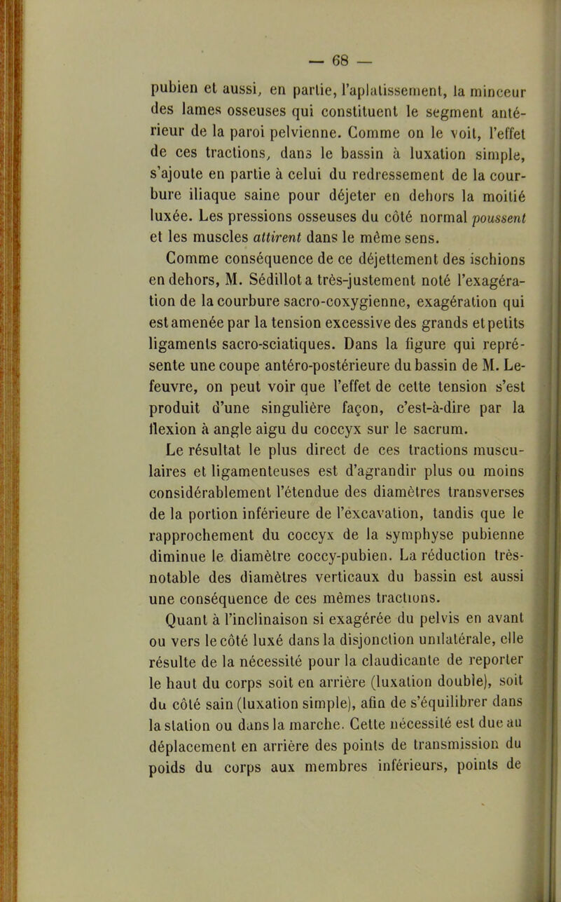 pubien et aussi, en partie, l'aplatissement, la minceur des lames osseuses qui constituent le segment anté- rieur de la paroi pelvienne. Gomme on le voit, l'effet de ces tractions, dans le bassin à luxation simple, s'ajoute en partie à celui du redressement de la cour- bure iliaque saine pour déjeter en dehors la moitié luxée. Les pressions osseuses du côté normal poussent et les muscles attirent dans le même sens. Comme conséquence de ce déjettement des ischions en dehors, M. Sédillot a très-justement noté l'exagéra- tion de la courbure sacro-coxygienne, exagération qui est amenée par la tension excessive des grands et petits ligaments sacro-sciatiques. Dans la figure qui repré- sente une coupe antéro-postérieure du bassin de M. Le- feuvre, on peut voir que l'effet de celte tension s'est produit d'une singulière façon, c'est-à-dire par la flexion à angle aigu du coccyx sur le sacrum. Le résultat le plus direct de ces tractions muscu- laires et ligamenteuses est d'agrandir plus ou moins considérablement l'étendue des diamètres transverses de la portion inférieure de l'excavation, tandis que le rapprochement du coccyx de la symphyse pubienne diminue le diamètre coccy-pubien. La réduction très- notable des diamètres verticaux du bassin est aussi une conséquence de ces mêmes tractions. Quant à l'inclinaison si exagérée du pelvis en avant ou vers le côté luxé dans la disjonction unilatérale, elle résulte de la nécessité pour la claudicante de reporter le haut du corps soit en arrière (luxation double), soit du côté sain (luxation simple), afin de s'équilibrer dans la slalion ou dans la marche. Cette nécessité est due au déplacement en arrière des points de transmission du poids du corps aux membres inférieurs, points de