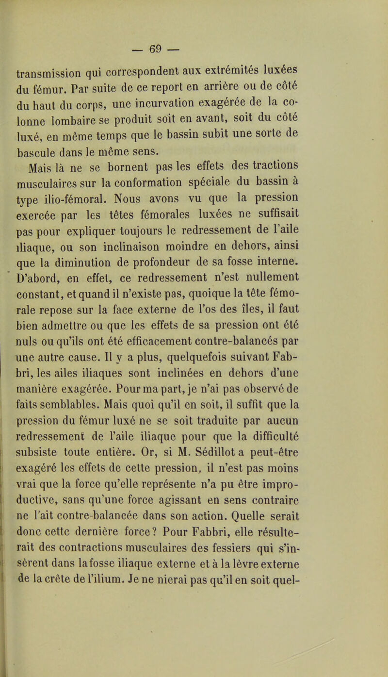transmission qui correspondent aux extrémités luxées du fémur. Par suite de ce report en arrière ou de côté du haut du corps, une incurvation exagérée de la co- lonne lombaire se produit soit en avant, soit du côté luxé, en même temps que le bassin subit une sorte de bascule dans le même sens. Mais là ne se bornent pas les effets des tractions musculaires sur la conformation spéciale du bassin à type ilio-fémoral. Nous avons vu que la pression exercée par les têtes fémorales luxées ne suffisait pas pour expliquer toujours le redressement de l'aile iliaque, ou son inclinaison moindre en dehors, ainsi que la diminution de profondeur de sa fosse interne. D'abord, en effet, ce redressement n'est nullement constant, et quand il n'existe pas, quoique la tête fémo- rale repose sur la face externe de l'os des îles, il faut bien admettre ou que les effets de sa pression ont été nuls ou qu'ils ont été efficacement contre-balancés par une autre cause. Il y a plus, quelquefois suivant Fab- bri, les ailes iliaques sont inclinées en dehors d'une manière exagérée. Pour ma part, je n'ai pas observé de faits semblables. Mais quoi qu'il en soit, il suffit que la pression du fémur luxé ne se soit traduite par aucun redressement de l'aile iliaque pour que la difficulté subsiste toute entière. Or, si M. Sédillot a peut-être exagéré les effets de cette pression, il n'est pas moins vrai que la force qu'elle représente n'a pu être impro- ductive, sans quune force agissant en sens contraire ne Tait contre-balancée dans son action. Quelle serait donc cette dernière force? Pour Fabbri, elle résulte- rait des contractions musculaires des fessiers qui s'in- sèrent dans la fosse iliaque externe et à la lèvre externe de la crête de l'ilium. Je ne nierai pas qu'il en soit quel-