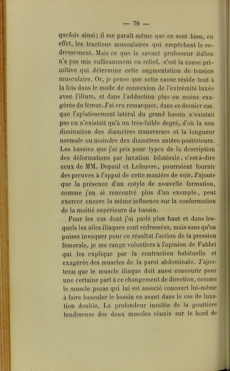quefois ainsi; il me paraît môme que ce sont bien, en effet, les tractions musculaires qui empêchent le re- dressement. Mais ce que le savant professeur italien n'a pas mis suffisamment en relief, c'est la cause pri- mitive qui détermine cette augmentation de tension musculaire. Or, je pense que cette cause réside tout à la fois dans le mode de connexion de l'extrémité luxée avec l'ilium, et dans l'adduction plus ou moins exa- gérée du fémur. J'ai cru remarquer, dans ce dernier cas, que l'aplatissement latéral du grand bassin n'existait pas ou n'existait qu'à un très-faible degré, d'où la non diminution des diamètres transverses et la longueur normale ou moindre des diamètres antéro-postérieurs. Les bassins que j'ai pris pour types de la description des déformations par luxation bilatérale, c'est-à-dire ceux de MM. Depaul et Lefeuvre, pourraient fournir des preuves à l'appui de cette manière de voir. J'ajoute que la présence d'un cotyle de nouvelle formation, comme j'en ai rencontré plus d'un exemple, peut exercer encore la même influence sur la conformation de la moitié supérieure du bassin. Pour les cas dont j'ai parlé plus haut et dans les- quels les ailes iliaques sont redressées, mais sans qu'on puisse invoquer pour ce résultat l'action de la pression fémorale, je me range volontiers à l'opinion de Fabbri qui les explique par la contraction habituelle et exagérée des muscles de la paroi abdominale. J'ajou- terai que le muscle iliaque doit aussi concourir pour une certaine part à ce changement de direction, comme le muscle psoas qui lui est associé concourt lui-même à faire basculer le bassin en avant dans le cas de luxa- tion double. La profondeur insolite de la gouttière tendineuse des deux muscles réunis sur le bord de