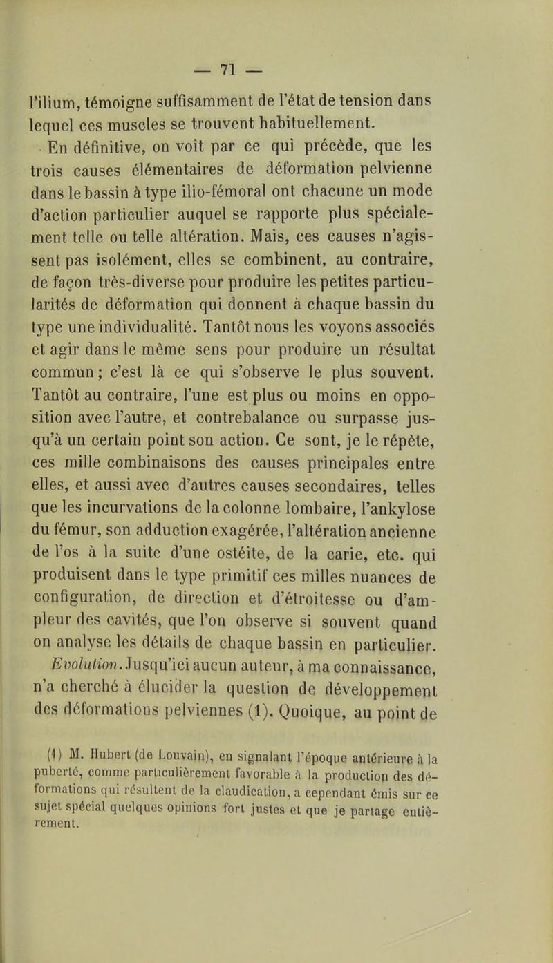 l'ilium, témoigne suffisamment de l'état de tension dans lequel ces muscles se trouvent habituellement. En définitive, on voit par ce qui précède, que les trois causes élémentaires de déformation pelvienne dans le bassin à type ilio-fémoral ont chacune un mode d'action particulier auquel se rapporte plus spéciale- ment telle ou telle altération. Mais, ces causes n'agis- sent pas isolément, elles se combinent, au contraire, de façon très-diverse pour produire les petites particu- larités de déformation qui donnent à chaque bassin du type une individualité. Tantôt nous les voyons associés et agir dans le même sens pour produire un résultat commun ; c'est là ce qui s'observe le plus souvent. Tantôt au contraire, l'une est plus ou moins en oppo- sition avec l'autre, et contrebalance ou surpasse jus- qu'à un certain point son action. Ce sont, je le répète, ces mille combinaisons des causes principales entre elles, et aussi avec d'autres causes secondaires, telles que les incurvations de la colonne lombaire, l'ankylose du fémur, son adduction exagérée, l'altération ancienne de l'os à la suite d'une ostéite, de la carie, etc. qui produisent dans le type primitif ces milles nuances de configuration, de direction et d'étroitesse ou d'am- pleur des cavités, que l'on observe si souvent quand on analyse les détails de chaque bassin en particulier. Evolution. Jusqu'ici aucun auteur, à ma connaissance, n'a cherché à élucider la question de développement des déformations pelviennes (1). Quoique, au point de (1) M. Hubert (de Louvain), en signalant l'époque antérieure à la puberté, comme particulièrement favorable à la production des dé- formations qui résultent de la claudication, a cependant émis sur ce sujet spécial quelques opinions fort justes et que je partage entiè- rement.