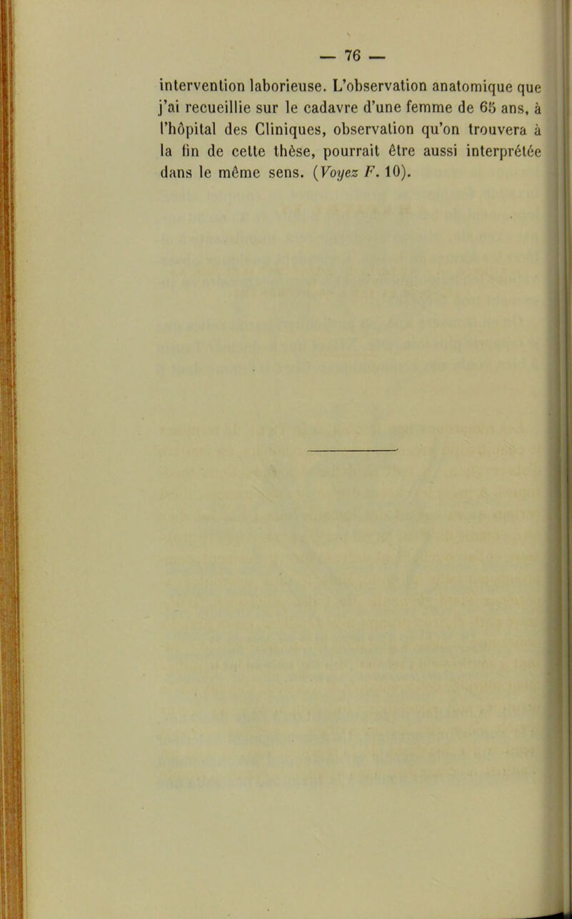 intervenlion laborieuse. L'observation anatomique que j'ai recueillie sur le cadavre d'une femme de 65 ans, à l'hôpital des Cliniques, observation qu'on trouvera à la lin de celte thèse, pourrait être aussi interprétée dans le même sens. (Voyez F. 10).