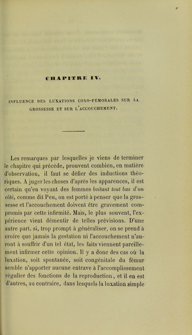 CHAPITRE IV INFLUENCE DES LUXATIONS COXO-FÉMORALES SUR LA GROSSESSE ET SUR L'ACCOUCHEMENT. Les remarques par lesquelles je viens de terminer le chapitre qui précède, prouvent combien, en matière d'observation, il faut se défier des inductions théo- riques. A juger les choses d'après les apparences, il est certain qu'en voyant des femmes boitant tout bas d'un côté, comme dit Peu, on est porté à penser que la gros- sesse et l'accouchement doivent être gravement com- promis par cette infirmité. Mais, le plus souvent, l'ex- périence vient démentir de telles prévisions. D'une autre pari, si, trop prompt à généraliser, on se prend à croire que jamais la gestation ni l'accouchement n'au- ront à souffrir d'un tel état, les faits viennent pareille- ment infirmer cette opinion. Il y a donc des cas où la luxation, soit spontanée, soit congénitale du fémur semble n'apporter aucune entrave à l'accomplissement régulier des fonctions de la reproduction, et il en est d'autres, au contraire, dans lesquels la luxation simple