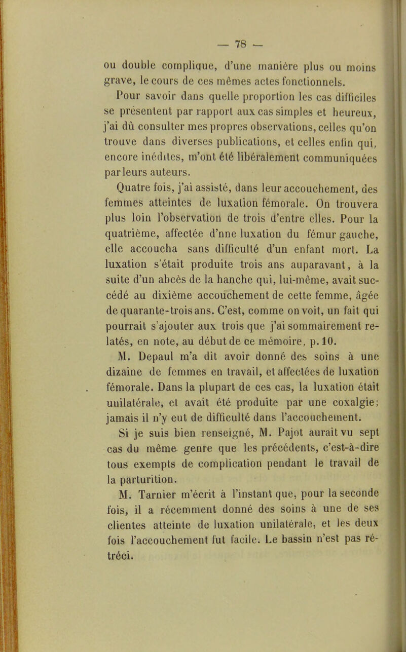 ou double complique, d'une manière plus ou moins grave, le cours de ces mômes actes fonctionnels. Pour savoir dans quelle proportion les cas difficiles se présentent par rapport aux cas simples et heureux, j'ai dû consulter mes propres observations, celles qu'on trouve dans diverses publications, et celles enlin qui, encore inédites, m'ont été libéralement communiquées parleurs auteurs. Quatre fois, j'ai assisté, dans leur accouchement, des femmes atteintes de luxation fémorale. On trouvera plus loin l'observation de trois d'entre elles. Pour la quatrième, affectée d'nne luxation du fémur gauche, elle accoucha sans difficulté d'un enfant mort. La luxation s'était produite trois ans auparavant, à la suite d'un abcès de la hanche qui, lui-même, avait suc- cédé au dixième accouchement de cette femme, âgée de quarante-trois ans. C'est, comme on voit, un fait qui pourrait s'ajouter aux trois que j'ai sommairement re- latés, en note, au début de ce mémoire, p. 10. M. Depaul m'a dit avoir donné des soins à une dizaine de femmes en travail, et affectées de luxation fémorale. Dans la plupart de ces cas, la luxation était unilatérale, et avait été produite par une coxalgie; jamais il n'y eut de difficulté dans l'accouchement. Si je suis bien renseigné, M. Pajot aurait vu sept cas du même genre que les précédents, c'est-à-dire tous exempts de complication pendant le travail de la parturition. M. Tarnier m'écrit à l'instant que, pour la seconde fois, il a récemment donné des soins à une de ses clientes atteinte de luxation unilatérale, et les deux fois l'accouchement fut facile. Le bassin n'est pas ré- tréci.