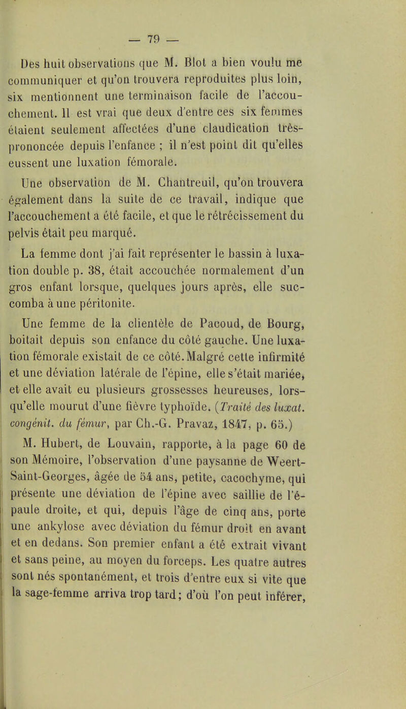 Des huit observations que M. Blot a bien voulu me communiquer et qu'on trouvera reproduites plus loin, six mentionnent une terminaison facile de l'accou- chement. 11 est vrai que deux d'entre ces six femmes étaient seulement affectées d'une claudication très- prononcée depuis l'enfance ; il n'est point dit qu'elles eussent une luxation fémorale. Une observation de M. Chantreuil, qu'on trouvera également dans la suite de ce travail, indique que l'accouchement a été facile, et que le rétrécissement du pelvis était peu marqué. La femme dont j'ai fait représenter le bassin à luxa- tion double p. 38, était accouchée normalement d'un gros enfant lorsque, quelques jours après, elle suc- comba aune péritonite. Une femme de la clientèle de Pacoud, de Bourg, boitait depuis son enfance du côté gauche. Une luxa- tion fémorale existait de ce côté. Malgré cette infirmité et une déviation latérale de l'épine, elle s'était mariée, et elle avait eu plusieurs grossesses heureuses, lors- qu'elle mourut d'une fièvre typhoïde. (Traité des luxât, congénit. du fémur, par Ch.-G. Pravaz, 1847, p. 65.) M. Hubert, de Louvain, rapporte, à la page 60 de son Mémoire, l'observation d'une paysanne de Weert- Saint-Georges, âgée de 54 ans, petite, cacochyme, qui présente une déviation de l'épine avec saillie de l'é- paule droite, et qui, depuis l'âge de cinq ans, porte une ankylose avec déviation du fémur droit en avant et en dedans. Son premier enfant a été extrait vivant et sans peine, au moyen du forceps. Les quatre autres sont nés spontanément, et trois d'entre eux si vite que la sage-femme arriva trop tard; d'où l'on peut inférer,