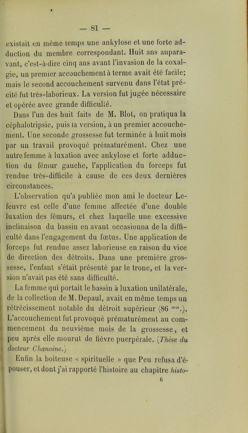 existait en môme temps une ankylose et une forte ad- duction du membre correspondant. Huit ans aupara- vant, c'est-à-dire cinq ans avant l'invasion de la coxal- gie, un premier accouchement à terme avait été facile; mais le second accouchement survenu dans l'état pré- cité fut très-laborieux. La version fut jugée nécessaire et opérée avec grande difficulté. Dans l'un des huit faits de M. Blot, on pratiqua la céphalotripsie, puis la version, à un premier accouche- ment. Une seconde grossesse fut terminée à huit mois par un travail provoqué prématurément. Chez une autre femme à luxation avec ankylose et forte adduc- tion du fémur gauche, l'application du forceps fut rendue très-difficile à cause de ces deux dernières circonstances. L'observation qu'a publiée mon ami le docteur Le- feuvre est celle d'une femme affectée d'une double luxation des fémurs, et chez laquelle une excessive inclinaison du bassin en avant occasionna de la diffi- culté dans l'engagement du fœtus. Une application de forceps fut rendue assez laborieuse en raison du vice de direction des détroits. Dans une première gros- sesse, l'enfant s'était présenté par le tronc, et la ver- sion n'avait pas été sans difficulté. La femme qui portait le bassin à luxation unilatérale, de la collection deM.Depaul, avait en même temps un rétrécissement notable du détroit supérieur (86 ra,\). L'accouchement fut provoqué prématurément au com- mencement du neuvième mois de la grossesse, et peu après elle mourut de fièvre puerpérale. [Thèse du docteur Chanoine.) Enfin la boiteuse « spirituelle » que Peu refusa d'é- pouser, et dont j'ai rapporté l'histoire au chapitre histo- 6