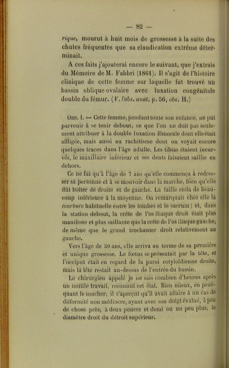 n'gue, mourut à huit mois de grossesse à la suite des chutes fréquentes que sa claudication extrême déter- minait. A ces faits j'ajouterai encore le suivant, que j'extrais du Mémoire de M. Fabbri (1861). II s'agit de l'histoire clinique de cette femme sur laquelle fut trouvé un bassin oblique ovalaire avec luxation congénitale double du fémur. (V. l'obs. anat. p. 56, obs. H.) Obs. I. — Cette femme, pendant toute son enfance, ne put parvenir à se tenir debout, ce que l'on ne doit pas seule- ment attribuer à la double luxation fémorale dont elle était affligée, mais aussi au rachitisme dont on voyait encore quelques traces dans l'âge adulte. Les tibias étaient incur- vés, le maxillaire inférieur et ses dents faisaient saillie en dehors. Ce ne fut qu'à l'âge de 7 ans qu'elle commença à redres- ser sa personne et à se mouvoir dans la marche, bien qu'elle dût boiter de droite et de gauche. La taille resta de beau- coup inférieure à la moyenne. On remarquait chez elle la courbure habituelle entre les lombes et le sacrum ; et, dans la station debout, la crête de l'os iliaque droit était plus manifeste et plus saillante que la crête de l'os iliaqUe gauche, de même que le grand trochanter droit relativement au gauche. Vers l'âge de 30 ans, elle arriva au terme de sa première et unique grossesse. Le fœtus se présentait par la tète, et l'occiput était en regard de la paroi cotyloïdienne droite, mais la tête restait au-dessus de l'entrée du bassin. Le chirurgien appelé je ne sais combien d'heures après un inutile travail, reconnut cet état. Bien mieux, en prati- quant le toucher, il s'aperçut qu'il avait affaire à un ras de difformité non médiocre, ayant avec son doigt évalué, à peu de chose près, à deux pouces et demi où un peu plus, le diamètre droit du détroit supérieur.
