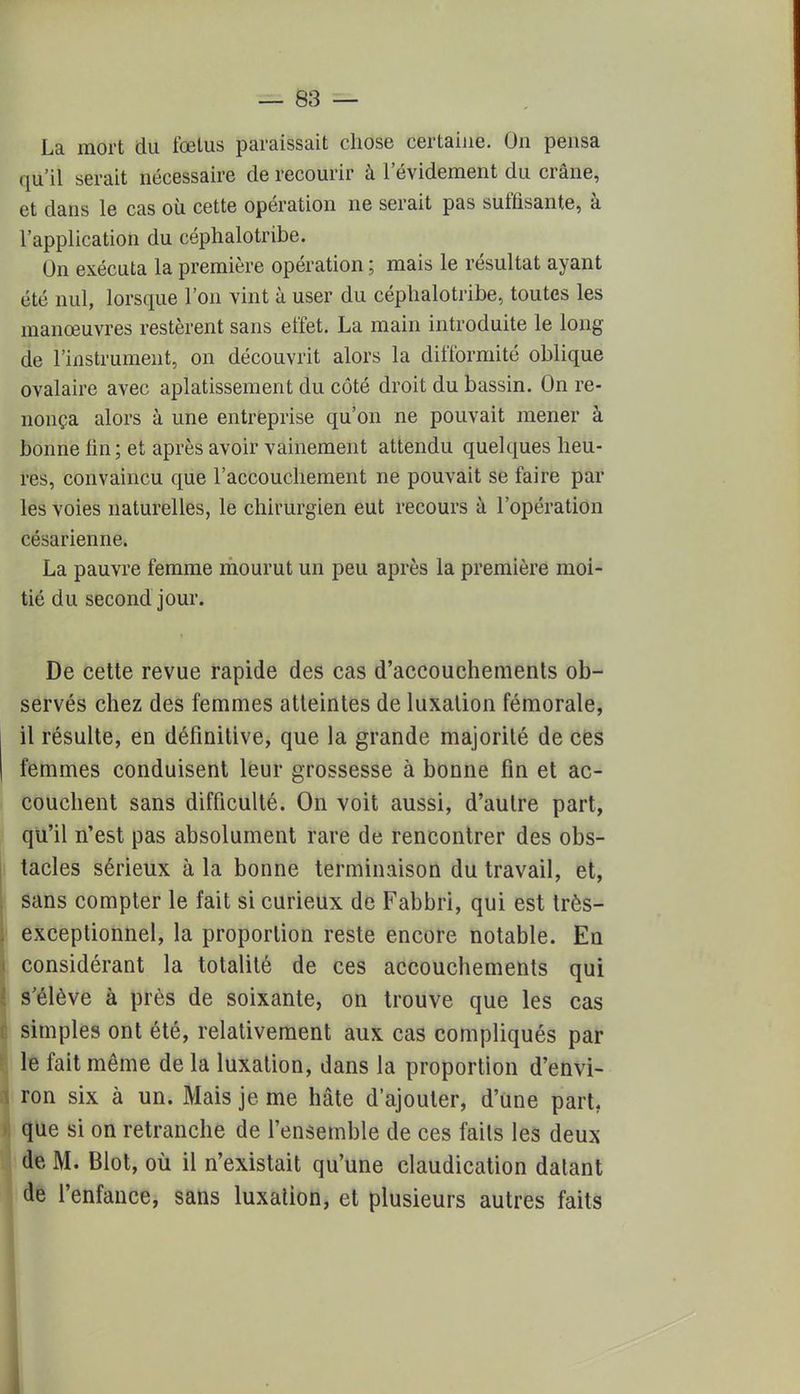 La mort du fœtus paraissait chose certaine. On pensa qu'il serait nécessaire de recourir à l'évidement du crâne, et clans le cas où cette opération ne serait pas suffisante, à l'application du céphalotribe. On exécuta la première opération ; mais le résultat ayant été nul, lorsque l'on vint à user du céphalotribe, toutes les manœuvres restèrent sans effet. La main introduite le long de l'instrument, on découvrit alors la difformité oblique ovalaire avec aplatissement du côté droit du bassin. On re- nonça alors à une entreprise qu'on ne pouvait mener à bonne fin; et après avoir vainement attendu quelques heu- res, convaincu que l'accouchement ne pouvait se faire par les voies naturelles, le chirurgien eut recours à l'opération césarienne. La pauvre femme mourut un peu après la première moi- tié du second jour. De cette revue rapide des cas d'accouchements ob- servés chez des femmes atteintes de luxation fémorale, il résulte, en définitive, que la grande majorité de ces femmes conduisent leur grossesse à bonne fin et ac- couchent sans difficulté. On voit aussi, d'autre part, qu'il n'est pas absolument rare de rencontrer des obs- tacles sérieux à la bonne terminaison du travail, et, sans compter le fait si curieux de Fabbri, qui est très- exceptionnel, la proportion reste encore notable. En considérant la totalité de ces accouchements qui s'élève à près de soixante, on trouve que les cas simples ont été, relativement aux cas compliqués par le fait même de la luxation, dans la proportion d'envi- ron six à un. Mais je me hâte d'ajouter, d'une part, que si on retranche de l'ensemble de ces fails les deux de M. Blot, où il n'existait qu'une claudication datant de l'enfance, sans luxation, et plusieurs autres faits