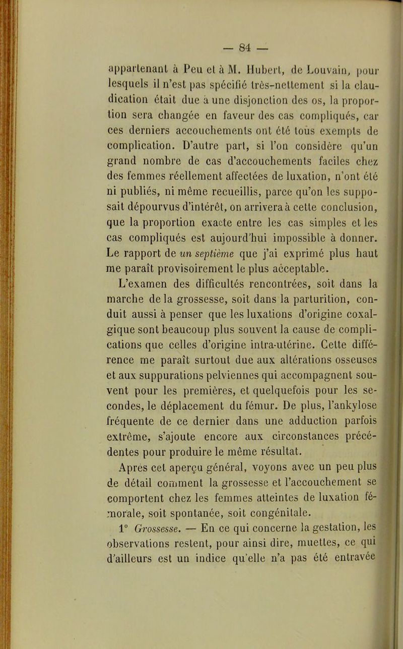 appartenant à Peu et à M. Hubert, de Louvain, pour lesquels il n'est pas spécifié très-nettement si la clau- dication était due aune disjonction des os, la propor- tion sera changée en faveur des cas compliqués, car ces derniers accouchements ont été tous exempts de complication. D'autre part, si l'on considère qu'un grand nombre de cas d'accouchements faciles chez des femmes réellement affectées de luxation, n'ont été ni publiés, ni même recueillis, parce qu'on les suppo- sait dépourvus d'intérêt, on arrivera à celte conclusion, que la proportion exacte entre les cas simples et les cas compliqués est aujourd'hui impossible à donner. Le rapport de un septième que j'ai exprimé plus haut me paraît provisoirement le plus acceptable. L'examen des difficultés rencontrées, soit dans la marche de la grossesse, soit dans la parturition, con- duit aussi à penser que les luxations d'origine coxal- gique sont beaucoup plus souvent la cause de compli- cations que celles d'origine inlra-utérine. Cette diffé- rence me paraît surtout due aux altérations osseuses et aux suppurations pelviennes qui accompagnent sou- vent pour les premières, et quelquefois pour les se- condes, le déplacement du fémur. De plus, l'ankylose fréquente de ce dernier dans une adduction parfois extrême, s'ajoute encore aux circonstances précé- dentes pour produire le même résultat. Apres cet aperçu général, voyons avec un peu plus de détail comment la grossesse et l'accouchement se comportent chez les femmes atteintes de luxation fé- morale, soit spontanée, soit congénitale. 1° Grossesse. — En ce qui concerne la gestation, les observations restent, pour ainsi dire, muettes, ce qui d'ailleurs est un indice qu'elle n'a pas été entravée