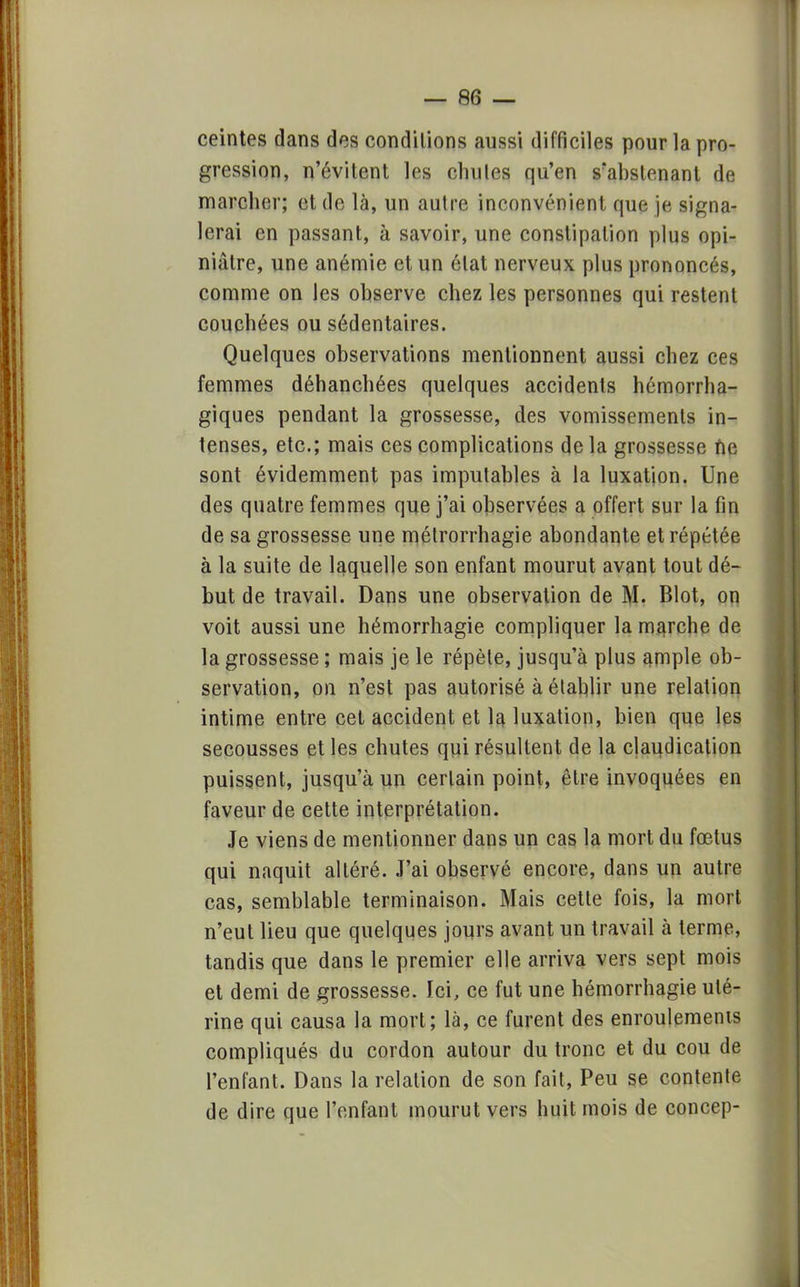 ceintes dans des conditions aussi difficiles pour la pro- gression, n'évitent les chutes qu'en s'abslenant de marcher; et de là, un autre inconvénient que je signa- lerai en passant, à savoir, une constipation plus opi- niâtre, une anémie et un état nerveux plus prononcés, comme on les observe chez les personnes qui restent couchées ou sédentaires. Quelques observations mentionnent aussi chez ces femmes déhanchées quelques accidents hémorrha- giques pendant la grossesse, des vomissements in- tenses, etc.; mais ces complications de la grossesse ne sont évidemment pas imputables à la luxation. Une des quatre femmes que j'ai observées a offert sur la fin de sa grossesse une mélrorrhagie abondante et répétée à la suite de laquelle son enfant mourut avant tout dé- but de travail. Dans une observation de M. Blot, on voit aussi une hémorrhagie compliquer la marche de la grossesse ; mais je le répèle, jusqu'à plus ample ob- servation, on n'est pas autorisé à établir une relation intime entre cet accident et la luxation, bien que les secousses et les chutes qui résultent de la claudication puissent, jusqu'à un certain point, être invoquées en faveur de cette interprétation. Je viens de mentionner dans un cas la mort du fœtus qui naquit altéré. J'ai observé encore, dans un autre cas, semblable terminaison. Mais cette fois, la mort n'eut lieu que quelques jours avant un travail à terme, tandis que dans le premier elle arriva vers sept mois et demi de grossesse. Ici, ce fut une hémorrhagie uté- rine qui causa la mort; là, ce furent des enroulements compliqués du cordon autour du tronc et du cou de l'enfant. Dans la relation de son fait, Peu se contente de dire que l'enfant mourut vers huit mois de concep-