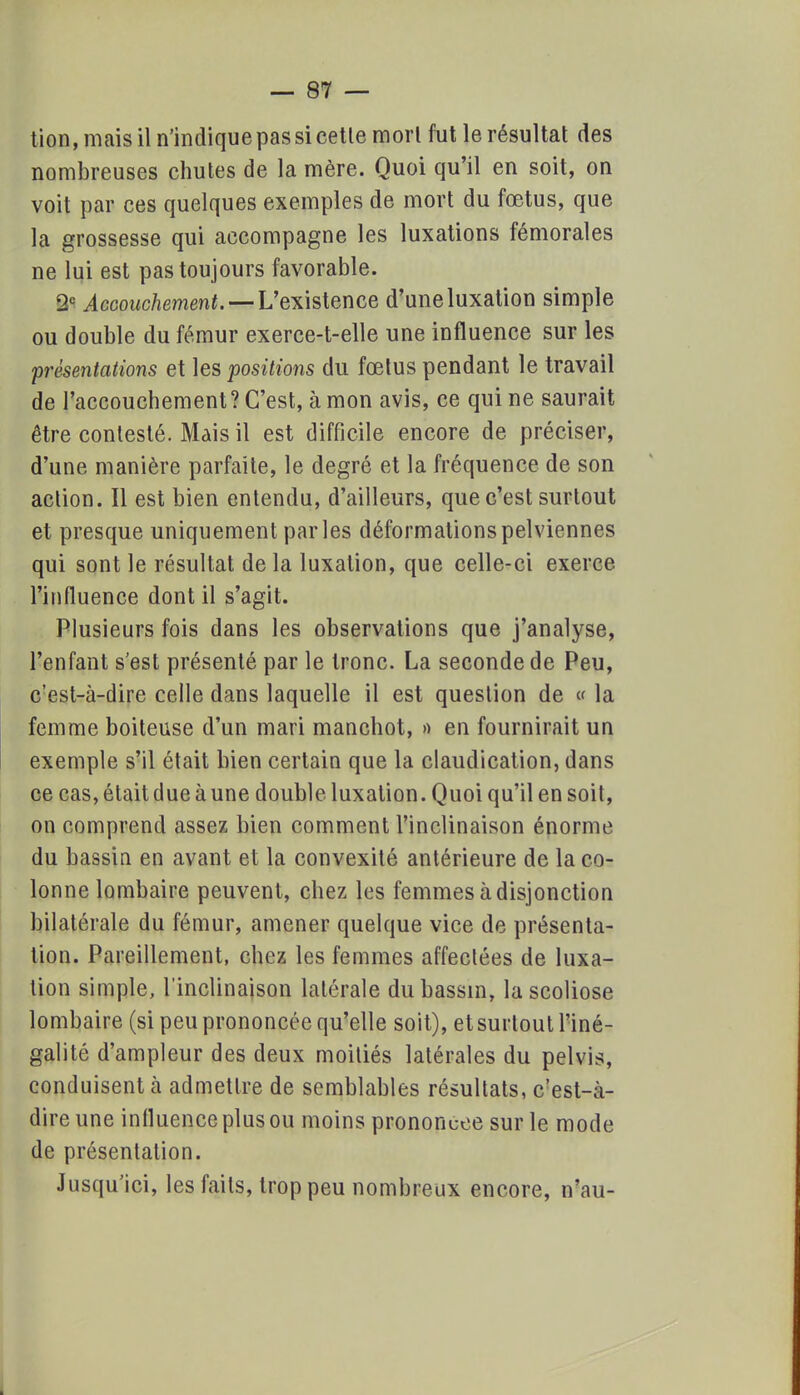 tion, mais il n'indique pas si cetle morl fut le résultat des nombreuses chutes de la mère. Quoi qu'il en soit, on voit par ces quelques exemples de mort du fœtus, que la grossesse qui accompagne les luxations fémorales ne lui est pas toujours favorable. 2e Accouchement. — L'existence d'une luxation simple ou double du fémur exerce-t-elle une influence sur les présentations et les positions du fœtus pendant le travail de l'accouchement? C'est, à mon avis, ce qui ne saurait être contesté. Mais il est difficile encore de préciser, d'une manière parfaite, le degré et la fréquence de son action. Il est bien entendu, d'ailleurs, que c'est surtout et presque uniquement parles déformations pelviennes qui sont le résultat delà luxation, que celle-ci exerce l'influence dont il s'agit. Plusieurs fois dans les observations que j'analyse, l'enfant s'est présenté par le tronc. La seconde de Peu, c'est-à-dire celle dans laquelle il est question de « la femme boiteuse d'un mari manchot, » en fournirait un exemple s'il était bien certain que la claudication, dans ce cas, était due à une double luxation. Quoi qu'il en soit, on comprend assez bien comment l'inclinaison énorme du bassin en avant et la convexité antérieure de la co- lonne lombaire peuvent, chez les femmes à disjonction bilatérale du fémur, amener quelque vice de présenta- lion. Pareillement, chez les femmes affectées de luxa- tion simple, l'inclinaison latérale du bassin, la scoliose lombaire (si peu prononcée qu'elle soit), et surtout l'iné- galité d'ampleur des deux moitiés latérales du pelvis, conduisent à admettre de semblables résultats, c'est-à- dire une influence plus ou moins prononcée sur le mode de présentation. Jusqu'ici, les faits, trop peu nombreux encore, n'au-