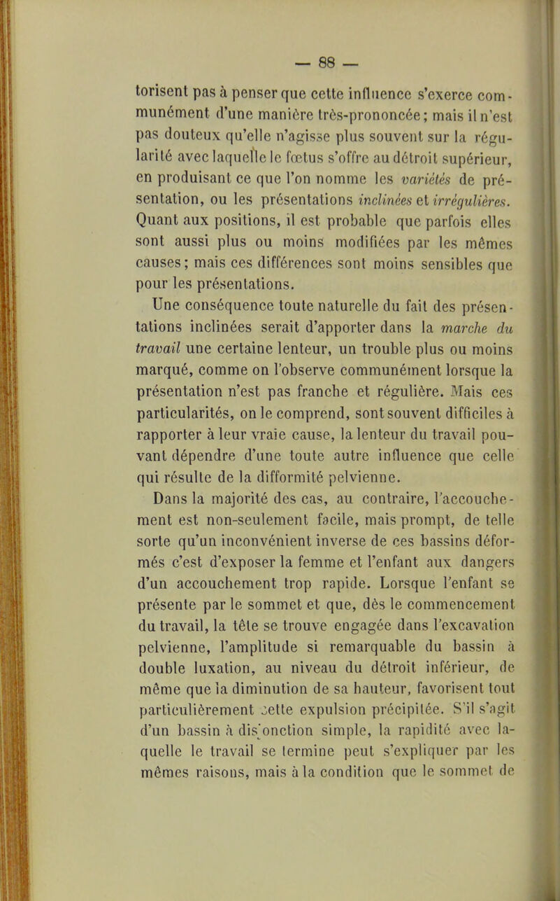 torisent pas à penser que cette influence s'exerce com- munément d'une manière très-prononcée; mais il n'est pas douteux qu'elle n'agisse plus souvent sur la régu- larité avec laquelle le fœtus s'offre au détroit supérieur, en produisant ce que l'on nomme les variétés de pré- sentation, ou les présentations inclinées et irrégulières. Quant aux positions, il est probable que parfois elles sont aussi plus ou moins modifiées par les mêmes causes ; mais ces différences sont moins sensibles que pour les présentations. Une conséquence toute naturelle du fait des présen- tations inclinées serait d'apporter dans la marche du travail une certaine lenteur, un trouble plus ou moins marqué, comme on l'observe communément lorsque la présentation n'est pas franche et régulière. Mais ces particularités, on le comprend, sont souvent difficiles cà rapporter à leur vraie cause, la lenteur du travail pou- vant dépendre d'une toute autre influence que celle qui résulte de la difformité pelvienne. Dans la majorité des cas, au contraire, l'accouche- ment est non-seulement facile, mais prompt, de telle sorte qu'un inconvénient inverse de ces bassins défor- més c'est d'exposer la femme et l'enfant aux dangers d'un accouchement trop rapide. Lorsque l'enfant se présente par le sommet et que, dès le commencement du travail, la tête se trouve engagée dans l'excavation pelvienne, l'amplitude si remarquable du bassin à double luxation, au niveau du détroit inférieur, de même que la diminution de sa hauteur, favorisent tout particulièrement zelle expulsion précipitée. S'il s'agit d'un bassin à disjonction simple, la rapidité avec la- quelle le travail se termine peut s'expliquer par les mêmes raisons, mais à la condition que le sommet, de
