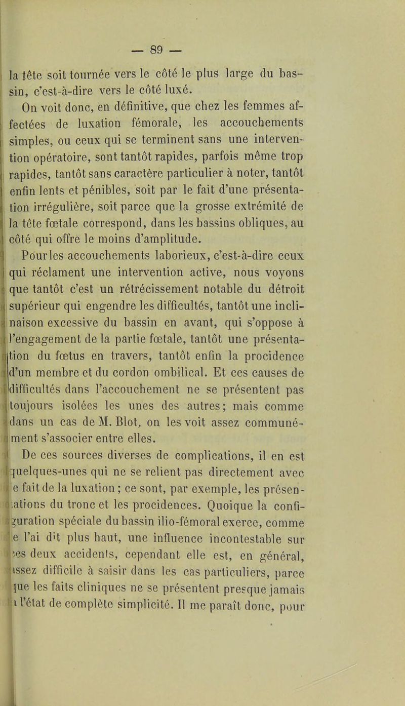 la îête soil tournée vers le côté le plus large du bas- sin, c'est-à-dire vers le côté luxé. On voit donc, en définitive, que chez les femmes af- fectées de luxation fémorale, les accouchements simples, ou ceux qui se terminent sans une interven- tion opératoire, sont tantôt rapides, parfois même trop rapides, tantôt sans caractère particulier à noter, tantôt enfin lents et pénibles, soit par le fait d'une présenta- tion irrégulière, soit parce que la grosse extrémité de la tête fœtale correspond, dans les bassins obliques, au côté qui offre le moins d'amplitude. Pour les accouchements laborieux, c'est-à-dire ceux qui réclament une intervention active, nous voyons que tantôt c'est un rétrécissement notable du détroit supérieur qui engendre les difficultés, tantôt une incli- naison excessive du bassin en avant, qui s'oppose à l'engagement de la partie fœtale, tantôt une présenta- tion du fœtus en travers, tantôt enfin la procidenee d'un membre et du cordon ombilical. Et ces causes de difficultés dans l'accouchement ne se présentent pas toujours isolées les unes des autres; mais comme dans un cas de M. Blot, on les voit assez communé- | ment s'associer entre elles. De ces sources diverses de complications, il en est [quelques-unes qui ne se relient pas directement avec le fait de la luxation; ce sont, par exemple, les présen- tations du tronc et les procidences. Quoique la confi- guration spéciale du bassin ilio-fémoral exerce, comme 'e l'ai d-t plus haut, une influence incontestable sur lîes deux accidents, cependant elle est, en général, nssez difficile à saisir dans les cas particuliers, parce lue les faits cliniques ne se présentent presque jamais i l'état de complète simplicité. Il me paraît donc, pour 1 ï