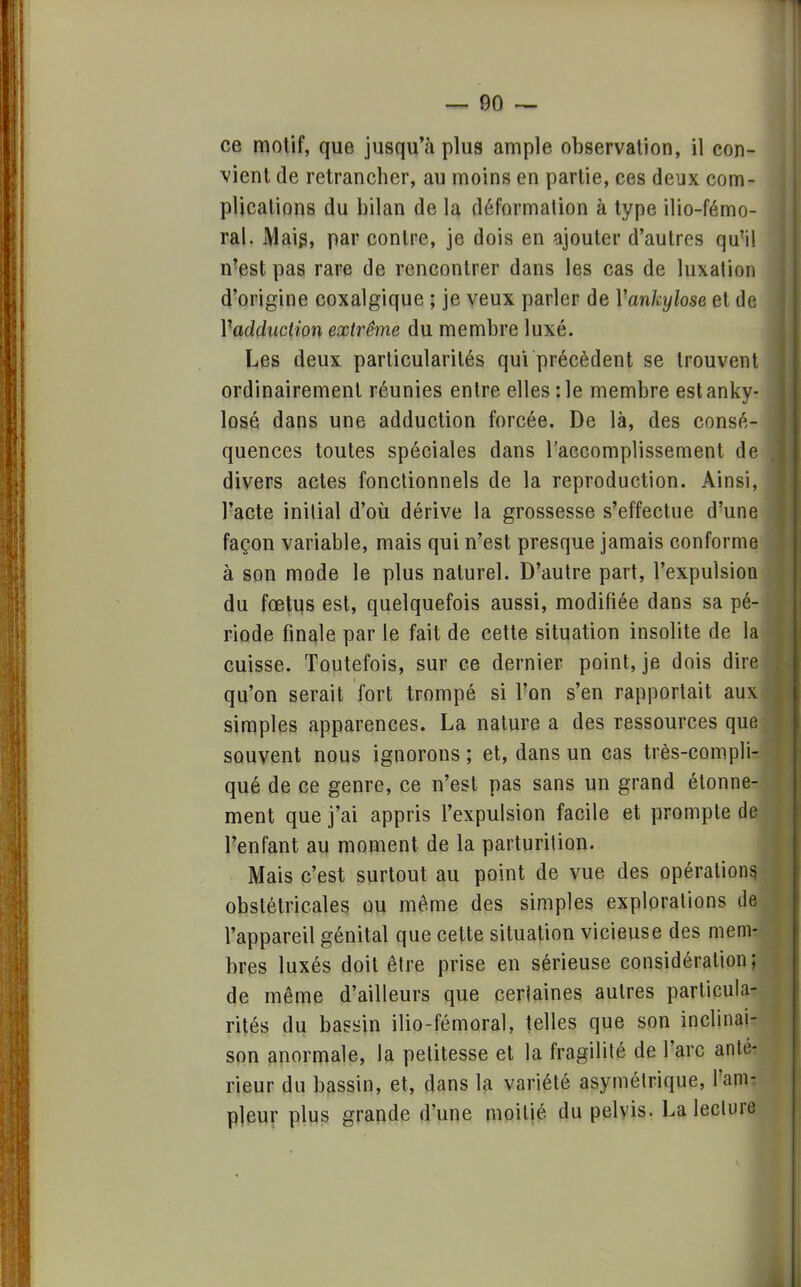 ce motif, que jusqu'à plus ample observation, il con- vient de retrancher, au moins en partie, ces deux com- plications du bilan de la déformation à type ilio-fémo- ral. Mais, par contre, je dois en ajouter d'autres qu'il n'est pas rare de rencontrer dans les cas de luxation d'origine coxalgique ; je veux parler de Yankylose et de Yadduction extrême du membre luxé. Les deux particularités qui précèdent se trouvent ordinairement réunies entre elles :1e membre estanky- losé dans une adduction forcée. De là, des consé- quences toutes spéciales dans l'accomplissement de divers actes fonctionnels de la reproduction. Ainsi, l'acte initial d'où dérive la grossesse s'effectue d'une façon variable, mais qui n'est presque jamais conforme à son mode le plus naturel. D'autre part, l'expulsion du fœtus est, quelquefois aussi, modifiée dans sa pé- riode finale par le fait de cette situation insolite de la cuisse. Toutefois, sur ce dernier point, je dois dire qu'on serait fort trompé si l'on s'en rapportait aux simples apparences. La nature a des ressources que souvent nous ignorons ; et, dans un cas très-compli- qué de ce genre, ce n'est pas sans un grand élonne- ment que j'ai appris l'expulsion facile et prompte de l'enfant au moment de la parturition. Mais c'est surtout au point de vue des opérations, obstétricales ou même des simples explorations de l'appareil génital que cette situation vicieuse des mem- bres luxés doit être prise en sérieuse considération; de même d'ailleurs que ceriaines autres particula- rités du bassin ilio-fémoral, telles que son inclinai- son anormale, la petitesse et la fragilité de l'arc anté- rieur du bassin, et, dans la variété asymétrique, l'am- pleur plus grande d'une moitié du pelvis. La lecture