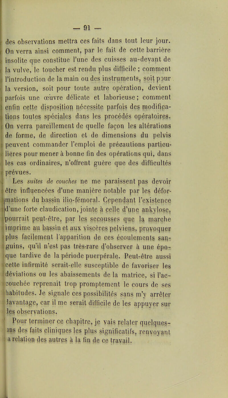 des observations mettra ces faits dans tout leur jour. On verra ainsi comment, par le fait de cette barrière insolite que constitue l'une des cuisses au-devant de ' la vulve, le toucher est rendu plus difficile; comment ; l'introduction de la main ou des instruments, soit pour I la version, soit pour toute autre opération, devient «parfois une œuvre délicate et laborieuse; comment } enfin cette disposition nécessite parfois des modifica- i tions toutes spéciales dans les procédés opératoires. ] On verra pareillement de quelle façon les altérations de forme, de direction et de dimensions du pelvis B peuvent commander l'emploi de précautions particu- v| liéres pour mener à bonne fin des opérations qui, dans Iles cas ordinaires, n'offrent guère que des difficultés I prévues. Les suites de couches ne me paraissent pas devoir a être influencées d'une manière notable par les défor- ) mations du bassin ilio-fémoral. Cependant l'existence i d'une forte claudication, jointe à celle d'une ankylose, (pourrait peut-être, par les secousses que la marche imprime au bassin et aux viscères pelviens, provoquer plus facilement l'apparition de ces écoulements san- i guins, qu'il n'est, pas très-rare d'observer à une épo- :que tardive de la période puerpérale. Peut-être aussi >: cette infirmité serait-elle susceptible de favoriser les { déviations ou les abaissements de la matrice, si l'ac- •icouchée reprenait trop promptement le cours de ses habitudes. Je signale ces possibilités sans m'y arrêter lavantage, car il me serait difficile de les appuyer sur les observations. Pour terminer ce chapitre, je vais relater quelques- ms des faits cliniques les plus significatifs, renvoyant a relation des autres à la fin de ce travail.