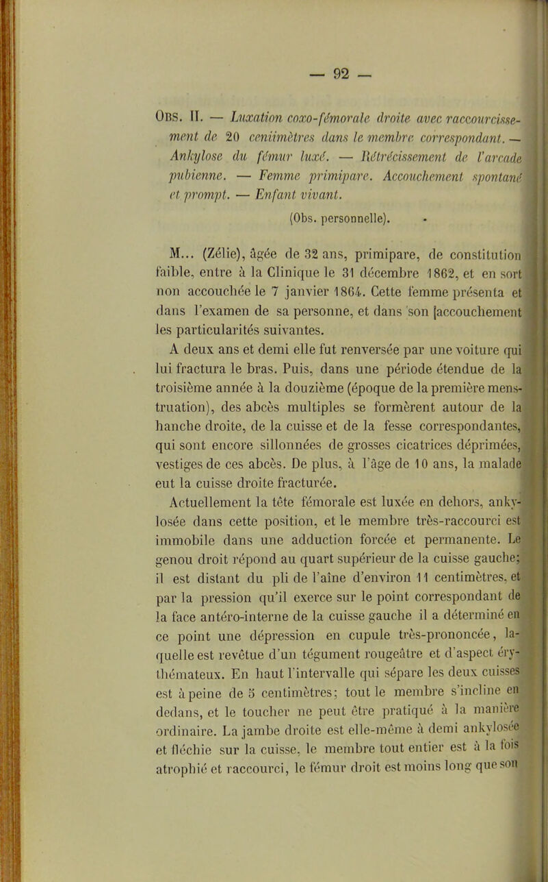 Obs. II. — Luxation coxo-fémorale droite avec raccourcisse- ment de 20 centimètres dans le membre correspondant. — Ankylose du fémur luxé. — llétrécissement de l'arcade pubienne. — Femme primipare. Accouchement spontané et prompt. — Enfant vivant. (Obs. personnelle). M... (Zélie), âgée de 32 ans, primipare, de constitution faible, entre à la Clinique le 31 décembre 1862, et en sort non accouchée le 7 janvier 1864. Cette femme présenta et dans l'examen de sa personne, et dans son (accouchement les particularités suivantes. A deux ans et demi elle fut renversée par une voiture qui lui fractura le bras. Puis, dans une période étendue de la troisième année à la douzième (époque de la première mens- truation), des abcès multiples se formèrent autour de la hanche droite, de la cuisse et de la fesse correspondantes, qui sont encore sillonnées de grosses cicatrices déprimées, vestiges de ces abcès. De plus, à l'âge de 10 ans, la malade eut la cuisse droite fracturée. Actuellement la tête fémorale est luxée en dehors, ankyl losée dans cette position, et le membre très-raccourci est immobile dans une adduction forcée et permanente. Le genou droit répond au quart supérieur de la cuisse gauche; il est distant du pli de l'aîne d'environ 11 centimètres, et par la pression qu'il exerce sur le point correspondant de la face antéro-interne de la cuisse gauche il a déterminé en ce point une dépression en cupule très-prononcée, la- quelle est revêtue d'un tégument rougeûtre et d'aspect érj> thémateux. En haut l'intervalle qui sépare les deux cuises est à peine de 5 centimètres; tout le membre s'incline en dedans, et le toucher ne peut être pratiqué à la manière ordinaire. La jambe droite est elle-même à demi ankylo et fléchie sur la cuisse, le membre tout entier est à la fois atrophié et raccourci, le fémur droit est moins long que son