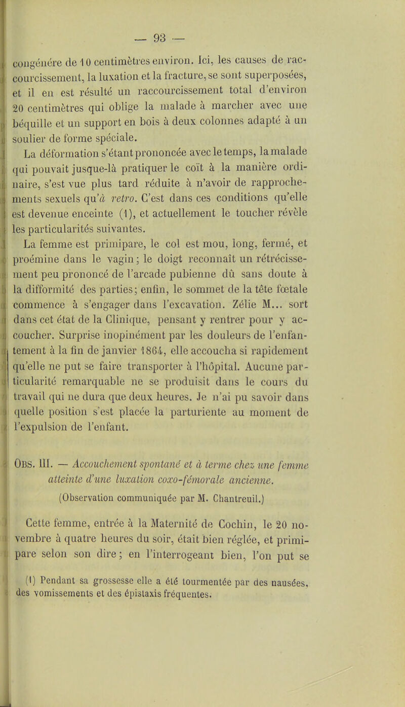 congénère de 10 centimètres environ. Ici, les causes de rac- courcissement, la luxation et la fracture, se sont superposées, et il en est résulté un raccourcissement total d'environ 20 centimètres qui oblige la malade à marcher avec une béquille et un support en bois à deux colonnes adapté à un soulier de l'orme spéciale. La déformation s'étant prononcée avec le temps, la malade qui pouvait jusque-là pratiquer le coït à la manière ordi- naire, s'est vue plus tard réduite à n'avoir de rapproche- ments sexuels qu'à rétro. C'est dans ces conditions qu'elle est devenue enceinte (1), et actuellement le toucher révèle les particularités suivantes. La femme est primipare, le col est mou, long, fermé, et proémine dans le vagin ; le doigt reconnaît un rétrécisse- ment peu prononcé de l'arcade pubienne dû sans doute à la difformité des parties; enfin, le sommet de la tête fœtale commence à s'engager dans l'excavation. Zélie M... sort dans cet état de la Clinique, pensant y rentrer pour y ac- coucher. Surprise inopinément par les douleurs de l'enfan- I tement à la fin de janvier 1864, elle accoucha si rapidement qu'elle ne put se faire transporter à l'hôpital. Aucune par- ticularité remarquable ne se produisit dans le cours du travail qui ne dura que deux heures. Je n'ai pu savoir dans quelle position s'est placée la parturiente au moment de l'expulsion de l'enfant. Obs. 111. — Accouchement spontané et à terme chez une femme atteinte d'une luxation coxo-fémorale ancienne. (Observation communiquée par M. Chantreuil.) Cette femme, entrée à la Maternité de Cochin, le 20 no- i vembre à quatre heures du soir, était bien réglée, et primi- pare selon son dire; en l'interrogeant bien, l'on put se (I) Pendant sa grossesse elle a été tourmentée par des nausées, des vomissements et des épislaxis fréquentes. i