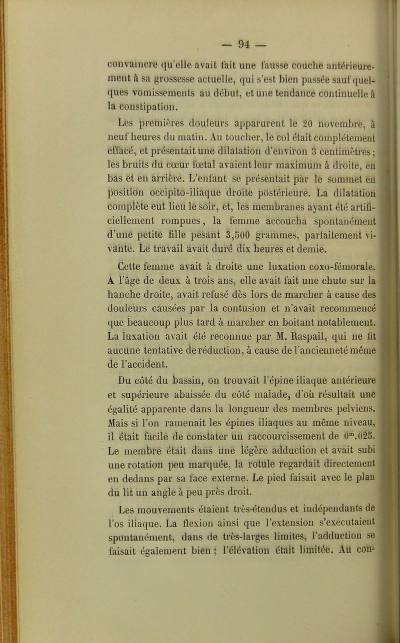 convaincre qu'elle avait l'ait une fausse couche antérieure- ment à sa grossesse actuelle, qui s'est bien passée sauf quel- ques vomissements au début, et une tendance continuelle à la constipation. Les premières douleurs apparurent le 20 novembre, à neuf heures du matin. Au toucher, le col était complètement effacé, et présentait une dilatation d'environ 3 centimètres ; les bruits dii cœur fœtal avaient leur maximum à droite, en bas et en arrière. L'enfant se présentait par le sommet en position occipito-iliaque droite postérieure. La dilatation complète eut lieu le soir, et, les membranes ayant été artifi- ciellement rompues, la femme accoucha spontanément d'une petite fille pesant 3,500 grammes, parfaitement vi- vante. Le travail avait duré dix heures et demie. Cette femme avait à droite une luxation coxo-fémorale. A l'âge de deux à trois ans, elle avait fait une chute sur la hanche droite, avait refusé dès lors de marcher à cause des douleurs causées par la contusion et n'avait recommencé que beaucoup plus tard à marcher en boitant notablement. La luxation avait été reconnue par M. Raspail, qui ne lit aucune tentative de réduction, à cause de l'ancienneté même de l'accident. Du côté du bassin, on trouvait l'épine iliaque antérieure et supérieure abaissée du côté malade, d'où résultait une égalité apparente dans la longueur des membres pelviens. Mais si l'on ramenait les épines iliaques au même niveau, il était facile de constater un raccourcissement de 0m.02o. Le membre était dans une légère adduction et avait subi une rotation peu marquée, la rotule regardait directement en dedans par sa face externe. Le pied faisait avec le plan du lit un angle à peu près droit. Les mouvements étaient très-étendus et indépendants de l'os iliaque. La flexion ainsi que l'extension s'exécutaient spontanément, dans de très-larges limites, l'adduction se faisait également bien ; l'élévation était limitée. Au cou-