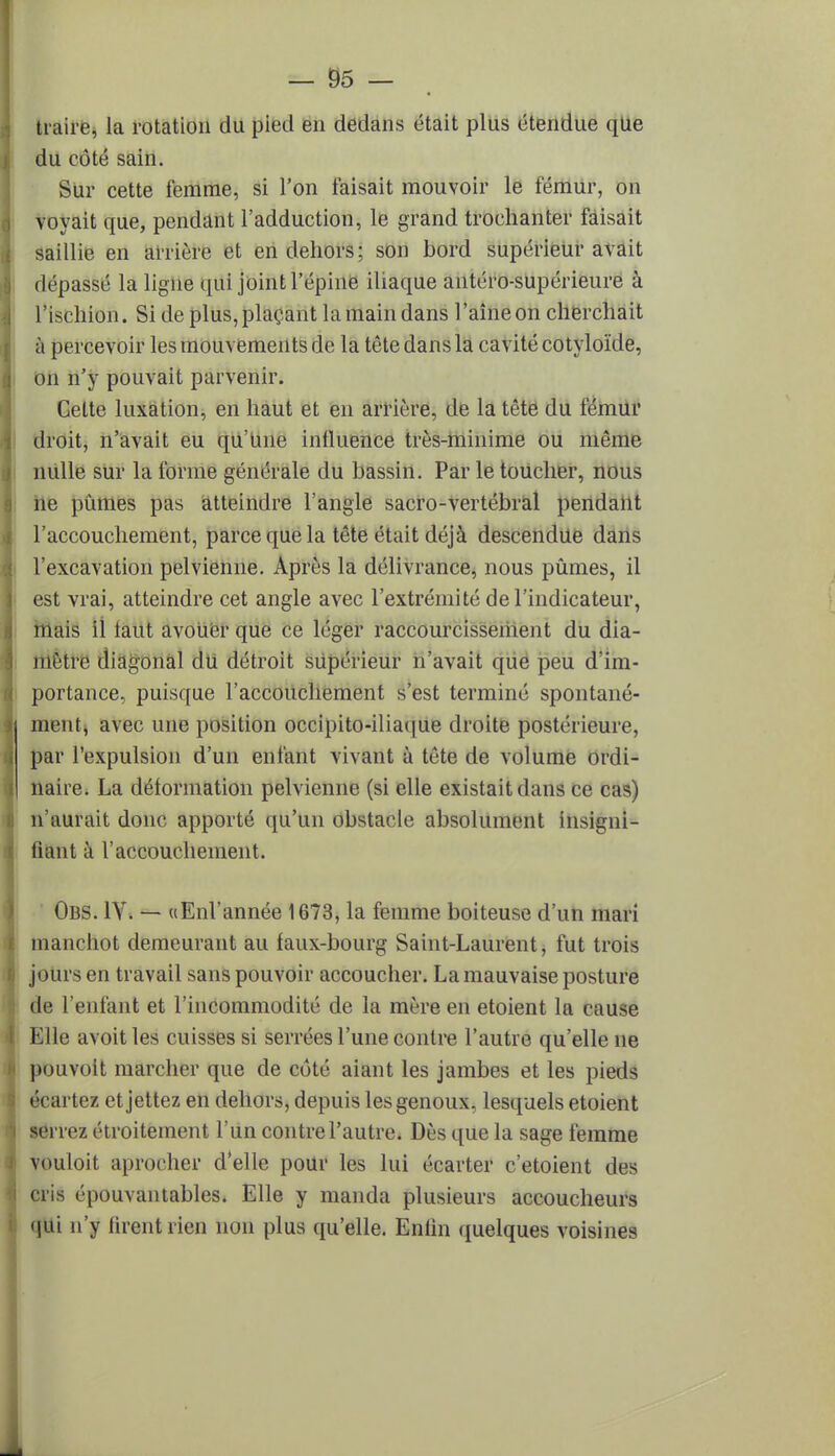 traire, la rotation du pied en dedans était plus étendue qUe du côté sain. Sur cette femme, si l'on faisait mouvoir le fémur, on voyait que, pendant l'adduction, le grand troehanter faisait saillie en arrière et en dehors; son bord supérieur avait dépassé la ligne qui joint l'épine iliaque antéro-supérieure à l'ischion. Si de plus, plaçant la main dans l'aine on cherchait à percevoir les mouvements de la tête dans la cavité cotyloïde, on n'y pouvait parvenir. Cette luxation, en haut et en arrière, de la tête du fémur droit, n'avait eu qu'Une influence très-minime ou même nulle sur la forme générale du bassin. Par le toucher, nous ne pûmes pas atteindre l'angle sacro-vertébral pendant l'accouchement, parce que la tête était déjà descendue dans l'excavation pelvienne. Après la délivrance, nous pûmes, il est vrai, atteindre cet angle avec l'extrémité de l'indicateur, nuiis il tant avouer que ce léger raccourcissement du dia- mètre diagonal du détroit supérieur n'avait que peu d'im- portance, puisque l'accouchement s'est terminé spontané- ment^ avec une position occipito-iliaque droite postérieure, par l'expulsion d'un enfant vivant à tête de volume ordi- naire. La déformation pelvienne (si elle existait dans ce cas) n'aurait donc apporté qu'un obstacle absolument insigni- fiant à l'accouchement. Obs. IYî — «Enl'année 1673, la femme boiteuse d'un mari manchot demeurant au faux-bourg Saint-Laurent, fut trois jours en travail sans pouvoir accoucher. La mauvaise posture de l'enfant et l'incommodité de la mère en etoient la cause Elle avoitles cuisses si serrées l'une contre l'autre qu'elle ne pouvolt marcher que de coté aiant les jambes et les pieds écartez etjettez en dehors, depuis les genoux, lesquels etoient serrez étroitement l'un contre l'autre. Dès que la sage femme vouloit aprooher d'elle pour les lui écarter c'etoient des cris épouvantables. Elle y manda plusieurs accoucheurs qui n'y firent rien non plus qu'elle. Enfin quelques voisines