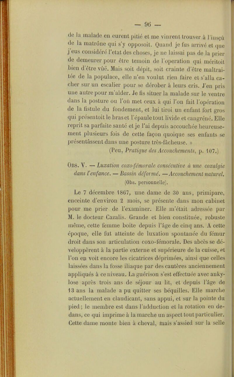 de la malade en eurent pitié et me vinrent trouver à l'insçù de la matrone qui s'y opposoit. Quand je fus arrivé et que j'eus considéré l'état des choses, je ne laissai pas de la prier de demeurer pour être témoin de l'opération qui méritoit bien d'être vûë. Mais soit dépit, soit crainte d'être maltrai- tée de la populace, elle n'en voulut rien l'aire et s'alla ca- cher sur un escalier pour se dérober à leurs cris. J'en pris une autre pour m'aîder. Je lis situer la malade sur le ventre dans la posture ou l'on met ceux à qui l'on fait l'opération de la fistule du fondement, et lui tiroi un enfant fort gros qui présentoit le bras et l'épaule tout livide et cangréné. Elle reprit sa parfaite santé et je l'ai depuis accouchée heureuse- ment plusieurs fois de cette façon quoique ses enfants se présentassent dans une posture très-fâcheuse. » (Peu, Pratique des Accouchements, p. 107.) Obs. V. — Luxation coxo-fémorale consécutive à une coxalgie dans l'enfance. — Bassin déformé. —Accouchement naturel. (Obs. personnelle). Le 7 décembre 1867, une dame de 30 ans, primipare, enceinte d'environ 2 mois, se présente dans mon cabinet pour me prier de l'examiner. Elle m'était adressée par M. le docteur Cazalis. Grande et bien constituée, robuste même, cette femme boite depuis l'âge de cinq ans. A cette époque, elle fut atteinte de luxation spontanée du fémur droit dans son articulation coxo-fémorale. Des abcès se dé- veloppèrent à la partie externe et supérieure de la cuisse, et l'on en voit encore les cicatrices déprimées, ainsi que celles laissées dans la fosse iliaque par des cautères anciennement appliqués à ce niveau. Laguérison s'est effectuée avec anky- lose après trois ans de séjour au lit, et depuis l'âge de 13 ans la malade a pu quitter ses béquilles. Elle marche actuellement en claudicant, sans appui, et sur la pointe du pied ; le membre est dans l'adduction et la rotation en de- dans, ce qui imprime à la marche un aspect tout particulier. Cette dame monte bien à cheval, mais s'assied sur la selle