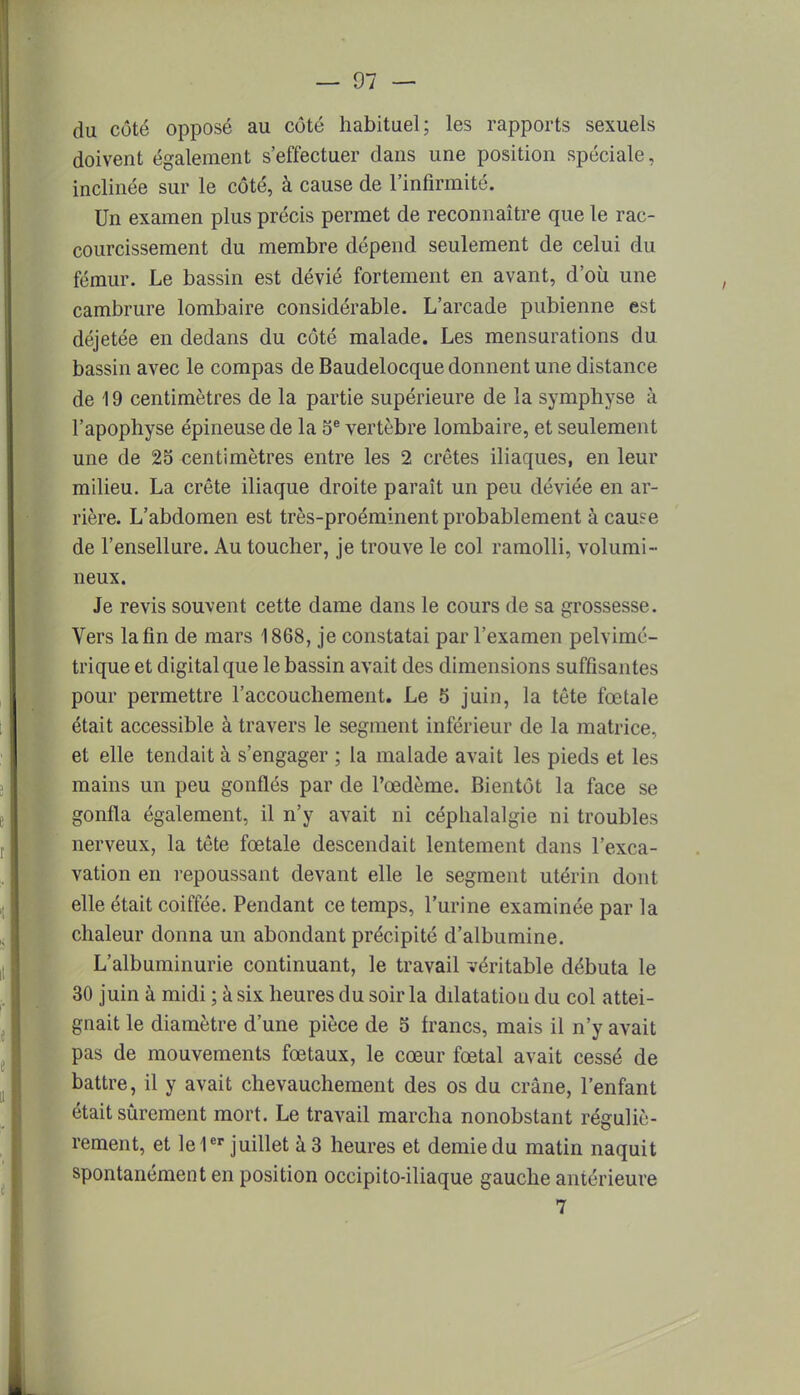 du côté opposé au côté habituel; les rapports sexuels doivent également s'effectuer dans une position spéciale, inclinée sur le côté, à cause de l'infirmité. Un examen plus précis permet de reconnaître que le rac- courcissement du membre dépend seulement de celui du fémur. Le bassin est dévié fortement en avant, d'où une cambrure lombaire considérable. L'arcade pubienne est déjetée en dedans du côté malade. Les mensurations du bassin avec le compas de Baudelocque donnent une distance de 19 centimètres de la partie supérieure de la symphyse à l'apophyse épineuse de la 5e vertèbre lombaire, et seulement une de 25 centimètres entre les 2 crêtes iliaques, en leur milieu. La crête iliaque droite paraît un peu déviée en ar- rière. L'abdomen est très-proéminent probablement à cause de l'ensellure. Au toucher, je trouve le col ramolli, volumi- neux. Je revis souvent cette dame dans le cours de sa grossesse. Vers la fin de mars 1868, je constatai par l'examen pelvimé- trique et digital que le bassin avait des dimensions suffisantes pour permettre l'accouchement. Le 5 juin, la tête fœtale était accessible à travers le segment inférieur de la matrice, et elle tendait à s'engager ; la malade avait les pieds et les mains un peu gonflés par de l'œdème. Bientôt la face se gonfla également, il n'y avait ni céphalalgie ni troubles nerveux, la tête fœtale descendait lentement dans l'exca- vation en repoussant devant elle le segment utérin dont elle était coiffée. Pendant ce temps, l'urine examinée par la chaleur donna un abondant précipité d'albumine. L'albuminurie continuant, le travail véritable débuta le 30 juin à midi ; à six heures du soir la dilatation du col attei- gnait le diamètre d'une pièce de 5 francs, mais il n'y avait pas de mouvements fœtaux, le cœur fœtal avait cessé de battre, il y avait chevauchement des os du crâne, l'enfant était sûrement mort. Le travail marcha nonobstant réguliè- rement, et le 1er juillet à 3 heures et demie du matin naquit spontanément en position occipito-iliaque gauche antérieure 7