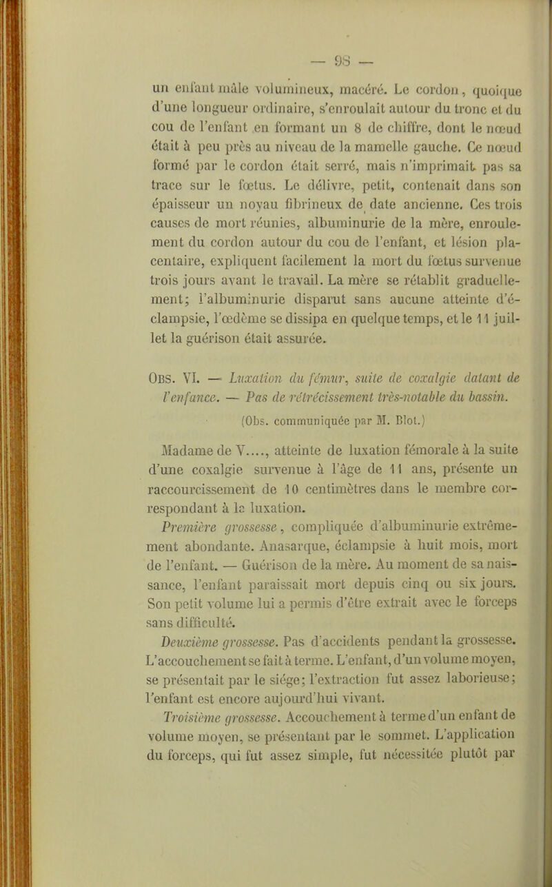 un enfant mâle volumineux, macéré. Le cordon, quoique d'une longueur ordinaire, s'enroulait autour du tronc et du cou de l'enfant en formant un 8 de chiffre, dont le nœud était à peu près au niveau de la mamelle gauche. Ce no-ud formé par le cordon était serré, mais n'imprimait pas sa trace sur le fœtus. Le délivre, petit, contenait dans son épaisseur un noyau fihrineux de date ancienne. Ces trois causes de mort réunies, albuminurie de la mère, enroule- ment du cordon autour du cou de l'enfant, et lésion pla- centaire, expliquent facilement la mort du fœtus survenue trois jours avant le travail. La mère se rétablit graduelle- ment; l'albuminurie disparut sans aucune atteinte d'é- clampsie, l'œdème se dissipa en quelque temps, et le 11 juil- let la guérison était assurée. Obs. VI. — Luxation du fémur, suite de coxalgie datant de l'enfance. — Pas de rétrécissement très-notable du bassin. (Obs. communiquée par M. Blol.) Madame de V...., atteinte de luxation fémorale à la suite d'une coxalgie survenue à l'âge de 11 ans, présente un raccourcissement de 10 centimètres dans le membre cor- respondant à lo luxation. Première grossesse , compliquée d'albuminurie extrême- ment abondante. Anasarque, éclampsie à huit mois, mort de l'enfant. — Guérison de la mère. Au moment de sa nais- sance, l'enfant paraissait mort depuis cinq ou six jours. Son petit volume lui a permis d'être extrait avec le forceps sans difficulté. Deuxième grossesse. Pas d'accidents pendant la grossesse. L'accouchement se fait à terme. L'enfant, d'un volume moyen, se présentait par le siège; l'extraction fut assez laborieuse; l'enfant est encore aujourd'hui vivant. Troisième grossesse. Accouchement à terme d'un enfant de volume moyen, se présentant par le sommet. L'application du forceps, qui fut assez simple, fut nécessitée plutôt par