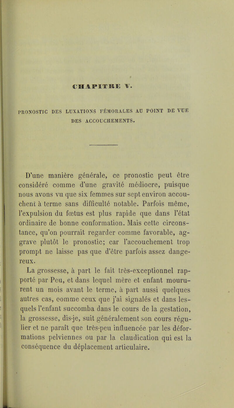 PRONOSTIC DES LUXATIONS FÉMORALES AU POINT DE VUE DES ACCOUCHEMENTS. D'une manière générale, ce pronostic peut être considéré comme d'une gravité médiocre, puisque nous avons vu que six femmes sur sept environ accou- chent à terme sans difficulté notable. Parfois même, l'expulsion du fœtus est plus rapide que dans l'état ordinaire de bonne conformation. Mais cette circons- tance, qu'on pourrait regarder comme favorable, ag- grave plutôt le pronostic; car l'accouchement trop prompt ne laisse pas que d'être parfois assez dange- reux. La grossesse, à part le fait très-exceptionnel rap- porté par Peu, et dans lequel mère et enfant mouru- rent un mois avant le terme, à part aussi quelques autres cas, comme ceux que j'ai signalés et dans les- quels l'enfant succomba dans le cours de la gestation, la grossesse, dis-je, suit généralement son cours régu- lier et ne paraît que très-peu influencée par les défor- mations pelviennes ou par la claudication qui est la conséquence du déplacement articulaire.