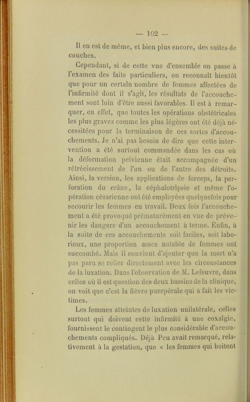 Il en esl de môme, et bien plus encore, des suites de couches. Cependant, si de celte vue d'ensemble on passe à l'examen des faits particuliers, on reconnaît bientôt que pour un certain nombre de femmes affectées de l'infirmité dont il s'agit, les résultats de l'accouche- ment sont loin d'être aussi favorables. Il est à remar- quer, en effet, que toutes les opérations obstétricales les plus graves comme les plus légères ont été déjà né- cessitées pour la terminaison de ces sortes d'accou- chements. Je n'ai pas besoin de dire que celte inter- vention a été surtout commandée dans les cas où la déformation pelvienne était accompagnée d'un rétrécissement de l'un ou de l'autre des détroits. Ainsi, la version, les applications de forceps, la per- foration du crâne, la céphalotripsie et même l'o- pération césarienne ont été employées quelquefois pour secourir les femmes en travail. Deux fois l'accouche- ment a été provoqué prématurément en vue de préve- nir les dangers- d'un accouchement à terme. Enfin, à la suite de ces accouchements soit faciles, soit labo- rieux, une proportion assez notable de femmes ont succombé. Mais il convient d'ajouter que la mort n'a pas paru se relier directement avec les circonstances de la luxation. Dans l'observation de M. Lefeuvre, dans celles où il est question des deux bassins de la clinique, on voit que c'est la fièvre puerpérale qui a fait les vic- times. Les femmes atteintes de luxation unilatérale, celles surtout qui doivent celle infirmité à une coxalgie, fournissent le contingent le plus considérable d'accou- chements compliqués. Déjà Peu avait remarqué, rela- tivement à la gestation, que « les femmes qui boitent